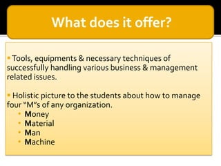 What does it offer?
 Tools, equipments & necessary techniques of
successfully handling various business & management
related issues.
 Holistic picture to the students about how to manage
four “M”s of any organization.
• Money
• Material
• Man
• Machine

 