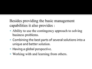 Besides providing the basic management
capabilities it also provides :
 Ability to use the contingency approach to solving

business problems.
 Combining the best parts of several solutions into a
unique and better solution.
 Having a global perspective.
 Working with and learning from others.

 