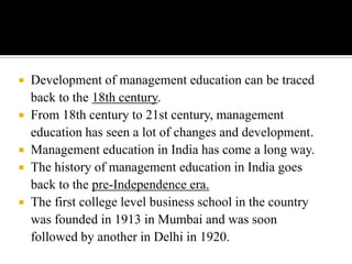 






Development of management education can be traced
back to the 18th century.
From 18th century to 21st century, management
education has seen a lot of changes and development.
Management education in India has come a long way.
The history of management education in India goes
back to the pre-Independence era.
The first college level business school in the country
was founded in 1913 in Mumbai and was soon
followed by another in Delhi in 1920.

 