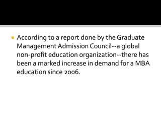 

According to a report done by the Graduate
Management Admission Council--a global
non-profit education organization--there has
been a marked increase in demand for a MBA
education since 2006.

 