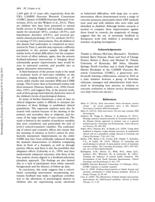 1,569 girls (6Á11 years old), respectively, from the
UK’s CAMHS Outcome Research Consortium
(CORC) dataset (CAMHS Outcome Research Con-
sortium, 2012; see also Wolpert et al., 2012). These
are children who have been presented to mental
health services in England and Scotland, predomi-
nantly for emotional (48%), conduct (20.9%), and
hyperkinetic disorders (18.8%), and received pri-
marily clinical psychology (43.1%), medical (26.9%)
or nursing (17.6%) interventions. Not all children in
this dataset had undertaken or completed an inter-
vention by Time 2, and this may represent a different
population to the present sample (though with
similar levels of initial difficulties), but the compara-
tive levels of effect indicate, again, that the present
feedback-informed intervention is bringing about
substantially greater improvements than would be
seen in untreated controls, and possibly also as
against alternative interventions.
A third limitation of the present study is the small
to moderate levels of inter-rater reliability on the
measures, ranging from correlations of .08 to .47
across child, teacher and caretaker SDQ and CORS
ratings. This is lower than in benchmark studies with
these measures (Duncan, Sparks, et al., 2006; Good-
man, 1997), and suggests that, in the present study,
each of these groups had relatively distinctive views of
the children’s levels of psychological distress.
In terms of further limitations, a lack of data on
clinical diagnoses makes it difficult to interpret the
relevance of these findings to established clinical
populations. The regression analyses must also be
treated with caution because of the skewing of the
primary and secondary data at endpoint, and be-
cause of the large number of tests conducted. The
study is limited in the number of predictor variables
that were considered, and particularly the lack of
level-2 (school/counselor) variables. The confound-
ing of school and counselor effects also means that
the meaning of variance at level-2 cannot be satis-
factorily interpreted. Improvements on the child-
CORS may have been artificially enhanced through
the demand characteristics of children completing
them in front of a therapist, as well as through
practice effects; and there is also the possibility that
allegiance effects (Luborsky et al., 1999) may have
inadvertently enhanced outcomes, with three of the
four authors closely aligned to a feedback-informed,
pluralistic approach. The findings are also limited
due to a lack of participants from ethnic minority
backgrounds and the absence of follow-up data.
In conclusion, this study suggests that a school-
based counseling intervention incorporating sys-
tematic feedback may make a significant contribu-
tion to the alleviation of psychological distress in
children who are experiencing social, emotional
or behavioral difficulties, with large pre- to post-
intervention effects demonstrated across a range of
outcome measures, particularly where CBT methods
were used and with children who were older and
identified as disabled. Although further research is
needed to compare these improvements against
those found in controls, the magnitude of change
suggests that the use of systematic feedback in
therapeutic work with children is promising and
warrants on-going investigation.
Acknowledgements
Thanks to Monica McCann, Barnardo’s Northern
Ireland; Barry Duncan, Heart and Soul of Change
Project; Robert J. Reese and Michael D. Toland,
University of Kentucky; Bill Stiles, Glendale
Springs, North Carolina; and to Andy Fugard and
Harriet Hockaday at the CAMHS Outcome Re-
search Consortium (CORC), a grass-roots not-
for-proﬁt learning collaboration, started in 2002 as
a joint initiative between a group of front-line
clinicians, managers and administrative leads inter-
ested in developing best practice in relation to
outcome evaluation to inform service development
(see http://www.corc.uk.net/).
References
Allen, G. (2011a). Early intervention: Smart investment, massive
savings - the second independent report to Her Majesty’s
Government. London: HM Government.
Allen, G. (2011b). Early intervention: The next steps. London: HM
Government.
Andrews, W., Twigg, E., Minami, T.,  Johnson, G. (2011).
Piloting a practice research network: A 12-month evaluation of
the Human Givens approach in primary care at a general
medical practice. Psychology and Psychotherapy: Theory Research
and Practice, 84, 389Á905.
Anker, M.G., Duncan, B.L.,  Sparks, J.A. (2009). Using client
feedback to improve couple therapy outcomes: A randomized
clinical trial in a naturalistic setting. Journal of Consulting and
Clinical Psychology, 77(4), 693Á704.
Baskin, T.W., Slaten, C.D., Crosby, N.R., Pufahl, T., Schneller,
C.L.,  Ladell, M. (2010). Efﬁcacy of counseling and
psychotherapy in schools: A meta-analytic review of treatment
outcome studies. The Counseling Psychologist, 38(7), 878Á903.
doi: 10.1177/0011000010369497.
Burlingame, G.M., Mosier, J.I., Wells, M.G., Atkin, Q.G.,
Lambert, M.J., Whoolery, M.,  Latkowski, M. (2001).
Tracking the inﬂuence of mental health treatment: The
development of the Youth Outcome Questionnaire. Clinical
Psychology and Psychotherapy, 8, 361Á379.
CAMHS Outcome Research Consortium (13 February 2012).
[CORC response to member request].
Carr, A. (2000). Evidence-based practice in family therapy and
systemic consultation I: Child focused problems. Journal of
Family Therapy, 22, 29Á60.
Carr, A. (2009). The effectiveness of family therapy and systemic
interventions for child-focused problems. Journal of Family
Therapy, 31, 3Á45.
484 M. Cooper et al.
Downloadedby[UniversityofStrathclyde]at07:4125July2013
 