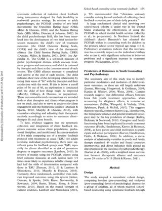 systematic collection of real-time client feedback
using instruments designed for their feasibility in
real-world practice settings. In relation to adult
psychotherapy, the PCOMS consists of two brief
instruments: the Outcomes Rating Scale (ORS;
Miller & Duncan, 2000) and the Session Rating
Scale (SRS; Miller, Duncan, & Johnson, 2002). In
the child psychotherapy field, this has been trans-
lated into the development of two brief session-by-
session measures: the child’s view of treatment
outcomes (the Child Outcome Rating Scale,
CORS) and the child’s view of the therapeutic
alliance (the Child Session Rating Scale, CSRS)
(Duncan, Miller, & Sparks, 2003, 2006) (see Ap-
pendix 1). The CORS is a self-rated measure of
global psychological distress which assesses treat-
ment progress and outcomes, and which is reviewed
by therapist and client at the commencement of each
session. The CSRS alliance measure is completed
and scored at the end of each session. The child
indicates their view of the developing relationship by
rating their sense of ‘‘fit’’ with the therapist and their
satisfaction with the work. If this is below a cutoff
point of 36 out of 40, an exploration is conducted
with the child of how things might be improved
(Murphy, Gillaspy, & Duncan, in preparation).
These outcome-informed conversations are intended
both to alert therapists and clients when progress is
not on track, and also to serve as catalysts for client
engagement and the therapeutic alliance (Duncan &
Sparks, 2010; Murphy & Duncan, 2010), with
counselors adopting and adjusting their therapeutic
methods accordingly to strive to maximize clientÁ
therapist fit and client benefit.
To date, evidence suggests that the systematic
collection and integration of client feedback im-
proves outcome across client populations, profes-
sional discipline, and model used. In a meta-analysis
of five trials comparing use of a routine feedback
protocol with treatment as usual (TAU) for adults
receiving individual psychotherapy, there were sig-
nificant gains for feedback groups over TAU, espe-
cially for clients identified as at risk of premature
dropout or negative outcomes (Lambert, 2010). In
reviews of studies using the PCOMS, clients using
brief outcome measures at each session were 3.5
times more likely to experience reliable change and
had half the odds of deterioration compared with
those in TAU (Duncan, 2010, 2011; Lambert &
Shimokawa, 2011; Murphy & Duncan, 2010).
Currently, three randomized, controlled trials indi-
cate improved outcomes using this system (Anker,
Duncan, & Sparks, 2009; Reese, Norsworthy, &
Rowlands, 2009; Reese, Toland, Slone, & Nors-
worthy, 2010). Based on the overall strength of
current evidence, Lambert and Shimokawa (2011,
p. 72) recommended that ‘‘clinicians seriously
consider making formal methods of collecting client
feedback a routine part of their daily practice.’’
A large randomized clinical trial involving two
school-based cohorts is under way in the United
States evaluating the effectiveness of using the
PCOMS in school mental health services (Murphy
et al., in preparation). In Northern Ireland, the
children’s charity Barnardo’s has adopted the
PCOMS within its counseling work for children in
the primary school sector (typical age range 4Á11).
Preliminary evaluations indicate that this interven-
tion has a notable impact on the individual children
who access it, with significant reduction in behavior
problems and a significant increase in treatment
progress (McLaughlin, 2010).
Predictors of Outcomes in Youth Counseling
and Psychotherapy
The secondary aim of this study was to identify
particular moderators and mediators of child treat-
ment outcomes, as these are still largely unknown
(Jensen, Weersing, Hoagwood, & Goldman, 2005;
Kazdin & Whitley, 2006; Weisz, 2004). Current
research suggests that differential efficacy between
bona fide youth treatment approaches, when
accounting for allegiance effects, is tentative or
non-existent (Miller, Wampold, & Varhely, 2008;
Spielmans, Pasek, & McFall, 2007). This suggests
that non-specific, common factors (e.g., client factors,
the therapeutic alliance and general treatment strate-
gies) may be the key predictors of change (Kelley,
Bickman, & Norwood, 2010). Caregiver and family
functioning have been implicated in youth treatment
outcomes (Fields, Handelsman, Karver, & Bickman,
2004), as have parent and child motivation to parti-
cipate and actual participation (Karver, Handlesman,
Fields, & Bickman, 2006). In addition, a meta-
analysis of relationship variables in youth and family
therapy examined 49 studies and found counselor
interpersonal and direct influence skills played an
important role in the outcome of youth psychotherapy
(Karver et al., 2006), with a weighted mean correla-
tion between therapeutic alliance and outcomes
across 29 studies of 0.19 (Shirk & Karver, 2011).
Method
Design
The study adopted a naturalistic cohort design,
comparing baseline (pre-counseling) and endpoint
(post-counseling) levels of psychological distress for
a group of children, all of whom received school-
based counseling using systematic feedback through
School-based counseling using systematic feedback 475
Downloadedby[UniversityofStrathclyde]at07:4125July2013
 