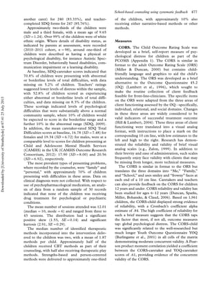 another carer) for 240 (83.33%), and teacher-
completed SDQ forms for 247 (85.76%).
Approximately two-thirds of the children were
male and a third female, with a mean age of 9.65
(SD01.24). Over 99% of the children were of white
ethnic origin. Where details of disability status, as
indicated by parents at assessment, were recorded
(2010Á2011 cohort, n 098), around one-third of
children were described as having a physical or
psychological disability, for instance Autistic Spec-
trum Disorder, behaviorally based disabilities, com-
munication impairment or a learning disability.
At baseline, SDQ-caretaker scores indicated that
70.8% of children were presenting with abnormal
or borderline levels of total difficulties, with data
missing on 5.2% of children. Teachers’ ratings
suggested lower levels of distress within the sample,
with 52.8% of children scored as experiencing
either abnormal or borderline levels of total diffi-
culties, and data missing on 8.3% of the children.
These scorings indicated levels of psychological
difficulties that were substantially above a normal
community sample, where 10% of children would
be expected to score in the borderline range and a
further 10% in the abnormal range (SDQ, 2009).
In addition, the mean caretaker-rated SDQ Total
Difficulties scores at baseline, 16.78 (SD07.48) for
females and 19.34 (SD06.72) for males, were at a
comparable level to scores for children presenting at
Child and Adolescent Mental Health Services
(CAMHS) in the UK (CAMHS Outcome Research
Consortium, 2012): 17.90 (SD08.00) and 20.56
(SD06.92), respectively.
The most prevalent types of presenting problems,
where recorded by the counselor, were ‘‘family’’ and
‘‘personal,’’ with approximately 70% of children
presenting with difficulties in these areas. Data on
clinical diagnosis were not collected. With respect to
use of psychopharmacological medication, an analy-
sis of data from a random sample of 30 records
indicated that none of the children was receiving
drug treatment for psychological or psychiatric
conditions.
The mean number of sessions attended was 12.01
(median 010, mode 06) and ranged from three to
43 sessions. The distribution had a significant
positive skew (1.53, SE00.14) and significant
kurtosis (2.91, SE00.29).
The median number of identified therapeutic
methods incorporated into the intervention deliv-
ered to the children was two, with a mean of 1.87
methods per child. Approximately half of the
children received CBT methods as part of their
counseling, with half also receiving therapeutic play
methods. Strengths-based and person-centered
methods were delivered to approximately one-third
of the children, with approximately 10% also
receiving either narrative-based methods or other
methods.
Measures
CORS. The Child Outcome Rating Scale was
developed as a brief, self-report measure of psy-
chological distress for children as part of the
PCOMS (Appendix 1). The CORS is similar in
format to the adult Outcome Rating Scale (ORS)
(Miller  Duncan, 2000) but contains child-
friendly language and graphics to aid the child’s
understanding. The ORS was developed as a brief
alternative to the Outcome Questionnaire 45.2
(OQ) (Lambert et al., 1996), which sought to
make the routine collection of client feedback
feasible for front-line-clinicians. The specific items
on the ORS were adapted from the three areas of
client functioning assessed by the OQ*specifically,
individual, relational, and social domains. Changes
in these three areas are widely considered to be
valid indicators of successful treatment outcome
(Hill  Lambert, 2004). These three areas of client
functioning were translated into a visual analog
format, with instructions to place a mark on the
corresponding 10 cm line, with low estimates to the
left and high to the right. Research has demon-
strated the reliability and validity of brief visual
analog scales (e.g., Zalon, 1999). In addition to
their brevity and ease of administration, such scales
frequently enjoy face validity with clients that may
be missing from longer, more technical measures.
The CORS is similar in format to the ORS but
translates the three domains into ‘‘Me,’’ ‘‘Family,’’
and ‘‘School,’’ and uses smiley and ‘‘frowny’’ faces at
each end of a 10 cm line. Caretakers and teachers
can also provide feedback on the CORS for children
12 years and under. CORS reliability and validity has
been studied for ages 6Á12 years (Duncan, Sparks,
Miller, Bohanske,  Claud, 2006). Based on 1,961
children, the CORS-child displayed strong evidence
of reliability, with a Cronbach’s coefficient alpha
estimate of .84. The high coefficient of reliability for
such a brief measure suggests that the CORS taps
the factor that most, if not all, outcome measures
tap: global psychological distress. The CORS-child
was significantly related to the well-researched but
much longer Youth Outcome Questionnaire YOQ
(Burlingame et al., 2001) in all cells of the matrix
demonstrating moderate concurrent validity. A Pear-
son product moment correlation yielded a coefficient
between the CORS-caretaker and YOQ-caretaker
scores of .61, providing evidence of the concurrent
validity of the CORS.
School-based counseling using systematic feedback 477
Downloadedby[UniversityofStrathclyde]at07:4125July2013
 