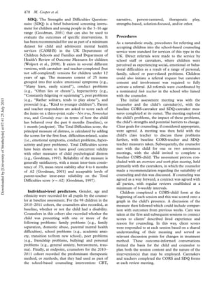 SDQ. The Strengths and Difficulties Question-
naire (SDQ) is a brief behavioral screening instru-
ment for children and young people in the 3Á16 age
range (Goodman, 2001) that can also be used to
evaluate the outcomes of specific interventions. It
has been recommended for use as part of a minimum
dataset for child and adolescent mental health
services (CAMHS) in the UK Department of
Children Schools and Families and Department of
Health’s Review of Outcome Measures for children
(Wolpert et al., 2008). It exists in several different
versions, with caretaker- and teacher-completed (but
not self-completed) versions for children under 12
years of age. The measures consist of 25 items
grouped into five scales: emotional symptoms (e.g.,
‘‘Many fears, easily scared’’), conduct problems
(e.g., ‘‘Often lies or cheats’’), hyperactivity (e.g.,
‘‘Constantly fidgeting or squirming’’), peer problems
(e.g., ‘‘Rather solitary, tends to play alone’’), and
prosocial (e.g., ‘‘Kind to younger children’’). Parent
and teacher respondents are asked to score each of
the items on a three-point scale*Not true, Somewhat
true, and Certainly true*in terms of how the child
has behaved over the past 6 months (baseline), or
1 month (endpoint). The Total Difficulties score, the
principal measure of distress, is calculated by adding
the scores for the first four, difficulties-related, scales
(i.e., emotional symptoms, conduct problems, hyper-
activity and peer problems). Total Difficulties scores
have been shown to have good concurrent validity
with other measures of child psychological distress
(e.g., Goodman, 1997). Reliability of the measure is
generally satisfactory, with a mean inter-item consis-
tency of .73, mean retest stability after 4 to 6 months
of .62 (Goodman, 2001) and acceptable levels of
parent-teacher inter-rater reliability on the Total
Difficulties score (r0.62) (Goodman, 1997).
Individual-level predictors. Gender, age and
ethnicity were recorded for all pupils by the counse-
lor at baseline assessment. For the 98 children in the
2010Á2011 cohort, the counselors also recorded, at
baseline, whether or not the child had a disability.
Counselors in this cohort also recorded whether the
child was presenting with one or more of the
following problems: family problems (e.g., family
separation, domestic abuse, parental mental health
difficulties), school problems (e.g., academic anxi-
ety, transition to/from new school), peer problems
(e.g., friendship problems, bullying) and personal
problems (e.g., general anxiety, bereavement, trau-
ma). Finally, at endpoint, counselors for the 2010Á
2011 cohort recorded the predominant therapeutic
method, or methods, that they had used as part of
the school-based counseling intervention: CBT,
narrative, person-centered, therapeutic play,
strengths-based, solution-focused, and/or other.
Procedures
As a naturalistic study, procedures for referring and
accepting children into the school-based counseling
service were standard for services of this type in the
UK. Direct referrals were made to the service by
school staff or caretakers, where children were
perceived as experiencing social, emotional or beha-
vioral difficulties as a result of a range of personal,
family, school or peer-related problems. Children
could also initiate a referral request but caretaker
consent and involvement was required to fully
activate a referral. All referrals were coordinated by
a nominated link teacher in the school who liaised
with the counselor.
The initial assessment meeting was with the
counselor and the child’s caretaker(s), with the
baseline CORS-caretaker and SDQ-caretaker mea-
sures completed at its outset. The meeting explored
the child’s problems, the impact of these problems,
the child’s strengths and potential barriers to change.
Clear goals for counseling, if considered appropriate,
were agreed. A meeting was then held with the
child’s class teacher to discuss these problems
further, with baseline CORS-teacher and SDQ-
teacher measures taken. Subsequently, the counselor
met with the child for one or two assessment
meetings, with the child invited to complete a
baseline CORS-child. The assessment process con-
cluded with an overview and work-plan meeting, held
primarily with the caretakers, in which the counselor
made a recommendation regarding the suitability of
counseling and this was discussed. If counseling was
agreed as a way forward, a contract was agreed with
all parties, with regular reviews established at a
minimum of 6-weekly intervals.
Children completed a CORS-child form at the
beginning of each session and this was scored onto a
graph in the child’s presence. A discussion of the
measure then followed which could include compar-
ison with outcomes from previous weeks. Care was
taken at the first and subsequent sessions to connect
scores to clients’ described lived experience and
reason for counseling. In this way, client scores
were responded to at each session based on a shared
understanding of their meaning and served as
relevant discussion points for changes in treatment
method. These outcome-informed conversations
formed the basis for the child and counselor to
plan both the session content and the nature of the
intervention(s) that may be employed. Caretakers
and teachers completed the CORS and SDQ forms
at each review meeting.
478 M. Cooper et al.
Downloadedby[UniversityofStrathclyde]at07:4125July2013
 