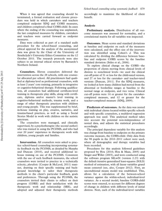 When it was agreed that counseling should be
terminated, a formal evaluation and closure proce-
dure was held in which caretakers and teachers
completed endpoint SDQ and CORS measures,
and children completed a final CORS-child. In cases
where the ending of the counseling was unplanned,
the last completed measures by children, caretakers
and teachers were carried forward as endpoint
measures.
Data were collected as part of a standard audit
procedure for the school-based counseling, and
ethical approval for the analysis of the anonymized
data was given by the Chair of the University of
Strathclyde’s University Ethics Committee on the 12
October 2011. The research protocols were also
subject to an internal ethical review by Barnardo’s
Northern Ireland.
Counselors. Eleven counselors delivered the
intervention across the 28 schools, with one counse-
lor allocated per school. All practitioners had quali-
fied at diploma level as professional counselors, with
at least 2 years’ core training, primarily in integrative
or cognitive-behavioral therapy. Following qualifica-
tion, all counselors had additional certificate-level
training in therapeutic play skills, along with certifi-
cate, diploma and/or master’s level training in
cognitive-behavioral methods, trauma work, and a
range of other therapeutic practices with children
and young people. This was supplemented by brief,
in-house training on play, creative, narrative, and
trauma-based practices, as well as using a Social
Stories Model in work with children on the autistic
spectrum.
The counselors were managed, and clinically
supervised, by a psychotherapist (the second author)
who was trained in using the PCOMS, and who had
over 20 years’ experience in therapeutic work with
children, young people and families.
Intervention. All counselors were asked to prac-
tice school-based counseling incorporating systema-
tic feedback via the PCOMS, as detailed by Murphy
and Duncan (2010), and received additional in-
house training on use of the PCOMS. Consistent
with the use of such feedback measures, the school
counselors were invited to practice in a technically
eclectic, pluralistic (Cooper  McLeod, 2011) man-
ner, drawing on their specific training and back-
ground knowledge to tailor their therapeutic
methods to the client’s particular feedback, goals
and preferences. Through using the PCOMS, the
counselors invited their clients to reflect on their
progress (CORS) and their satisfaction with the
therapeutic work and relationship (SRS), and
adopted and adjusted their therapeutic methods
accordingly to maximize the likelihood of client
benefit.
Analysis
Preliminary analysis. Distribution of all out-
come measures was assessed for normality, and a
correlational matrix for all variables was inspected.
Outcomes. Mean scores and standard deviations
at baseline and endpoint on each of the measures
were calculated, and the effect size of the interven-
tion was identified using Cohen’s d. This was
calculated by dividing the difference between base-
line and endpoint CORS scores by the baseline
standard deviation (Stiles et al., 2006).
To explore clinical change on the CORS*the
proportion of clients moving from clinical levels of
distress to nonclinical levels*we used the clinical
cut-off point of 31 or less for the child-rated version,
and 27 or less for the caretaker- and teacher-rated
versions (Duncan, 2011). For the SDQ measures,
we looked at how many children had moved from the
abnormal or borderline ranges at baseline to the
normal range at endpoint, and vice versa. Clinical
cut-off points were 14 or greater for the caretaker-
completed measure, and 12 or greater for the
teacher-completed measure (SDQ, 2009).
Predictors of outcomes. As the data was nested
with individual clients located within specific schools
and with specific counselors, a multilevel regression
approach was used. This analytical method takes
into account the potential non-independence of
nested data, and adjusts the statistical procedures
accordingly.
The principal dependent variable for this analysis
was change from baseline to endpoint on the primary
outcome measure, the CORS-child. Only data from
the 98 pupils in the 2010Á2011 cohort were used,
where all demographic and therapy variables had
been recorded.
Procedures for this analysis followed guidelines
proposed by Hox (2010; Hox  Maas, 2005) and
Singer and Willet (2003), and were conducted using
the software program MLwiN (version 2.23) with
the default iterative generalized least-squares (IGLS)
method of estimation, with all linear variables grand
mean centered (see, also, Cooper 2012). First, an
unconditional means model was established. This,
allows for a calculation of the between-school
variance against the within-school, individual-level
variance. As a second model, baseline CORS-child
scores were entered, to account for different degrees
of change in children with different levels of initial
distress. Next, each of the individual-level variables
School-based counseling using systematic feedback 479
Downloadedby[UniversityofStrathclyde]at07:4125July2013
 