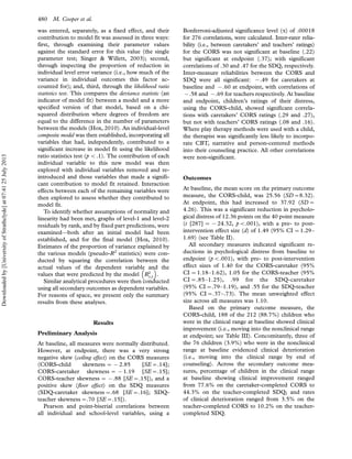was entered, separately, as a fixed effect, and their
contribution to model fit was assessed in three ways:
first, through examining their parameter values
against the standard error for this value (the single
parameter test; Singer  Willett, 2003); second,
through inspecting the proportion of reduction in
individual level error variance (i.e., how much of the
variance in individual outcomes this factor ac-
counted for); and, third, through the likelihood ratio
statistics test. This compares the deviance statistic (an
indicator of model fit) between a model and a more
specified version of that model, based on a chi-
squared distribution where degrees of freedom are
equal to the difference in the number of parameters
between the models (Hox, 2010). An individual-level
composite model was then established, incorporating all
variables that had, independently, contributed to a
significant increase in model fit using the likelihood
ratio statistics test (p B.1). The contribution of each
individual variable to this new model was then
explored with individual variables removed and re-
introduced and those variables that made a signifi-
cant contribution to model fit retained. Interaction
effects between each of the remaining variables were
then explored to assess whether they contributed to
model fit.
To identify whether assumptions of normality and
linearity had been met, graphs of level-1 and level-2
residuals by rank, and by fixed part predictions, were
examined*both after an initial model had been
established, and for the final model (Hox, 2010).
Estimates of the proportion of variance explained by
the various models (pseudo-R2
statistics) were con-
ducted by squaring the correlation between the
actual values of the dependent variable and the
values that were predicted by the model R2
y;^y
 
.
Similar analytical procedures were then conducted
using all secondary outcomes as dependent variables.
For reasons of space, we present only the summary
results from these analyses.
Results
Preliminary Analysis
At baseline, all measures were normally distributed.
However, at endpoint, there was a very strong
negative skew (ceiling effect) on the CORS measures
(CORS-child skewness 0 (2.85 [SE0.14];
CORS-caretaker skewness 0 (1.19 [SE0.15];
CORS-teacher skewness 0 (.88 [SE0.15]), and a
positive skew (floor effect) on the SDQ measures
(SDQ-caretaker skewness0.68 [SE0.16]; SDQ-
teacher skewness0.70 [SE0.15]).
Pearson and point-biserial correlations between
all individual and school-level variables, using a
Bonferroni-adjusted significance level (a) of .00018
for 276 correlations, were calculated. Inter-rater relia-
bility (i.e., between caretakers’ and teachers’ ratings)
for the CORS was not significant at baseline (.22)
but significant at endpoint (.37); with significant
correlations of .30 and .47 for the SDQ, respectively.
Inter-measure reliabilities between the CORS and
SDQ were all significant: (.49 for caretakers at
baseline and (.60 at endpoint, with correlations of
(.58 and (.69 for teachers respectively. At baseline
and endpoint, children’s ratings of their distress,
using the CORS-child, showed significant correla-
tions with caretakers’ CORS ratings (.29 and .27),
but not with teachers’ CORS ratings (.08 and .16).
Where play therapy methods were used with a child,
the therapist was significantly less likely to incorpo-
rate CBT, narrative and person-centered methods
into their counseling practice. All other correlations
were non-significant.
Outcomes
At baseline, the mean score on the primary outcome
measure, the CORS-child, was 25.56 (SD08.32).
At endpoint, this had increased to 37.92 (SD0
4.26). This was a significant reduction in psycholo-
gical distress of 12.36 points on the 40 point measure
(t [287] 0 (24.32, pB.001), with a pre- to post-
intervention effect size (d) of 1.49 (95% CI 01.29Á
1.69) (see Table II).
All secondary measures indicated significant re-
ductions in psychological distress from baseline to
endpoint (pB.001), with pre- to post-intervention
effect sizes of 1.40 for the CORS-caretaker (95%
CI 01.18Á1.62), 1.05 for the CORS-teacher (95%
CI0.85Á1.25), .99 for the SDQ-caretaker
(95% CI0.79Á1.19), and .55 for the SDQ-teacher
(95% CI0.37Á.73). The mean unweighted effect
size across all measures was 1.10.
Based on the primary outcome measure, the
CORS-child, 188 of the 212 (88.7%) children who
were in the clinical range at baseline showed clinical
improvement (i.e., moving into the nonclinical range
at endpoint; see Table III). Concomitantly, three of
the 76 children (3.9%) who were in the nonclinical
range at baseline evidenced clinical deterioration
(i.e., moving into the clinical range by end of
counseling). Across the secondary outcome mea-
sures, percentage of children in the clinical range
at baseline showing clinical improvement ranged
from 77.6% on the caretaker-completed CORS to
44.3% on the teacher-completed SDQ; and rates
of clinical deterioration ranged from 3.5% on the
teacher-completed CORS to 10.2% on the teacher-
completed SDQ.
480 M. Cooper et al.
Downloadedby[UniversityofStrathclyde]at07:4125July2013
 