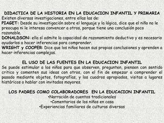 DIDACTICA DE LA HISTORIA EN LA EDUCACION INFANTIL Y PRIMARIAExisten diversas investigaciones, entre ellas las de:PIAGET: Desde su investigación sobre el lenguaje y la lógica, dice que el niño no le preocupa ni le interesa convencer a otros, porque tiene una conclusión poco razonable.DONALDSON: ella sí admite la capacidad de razonamiento deductivo y es necesario ayudarlos a hacer inferencias para comprender.WRIGHT y COOPER: Dice que los niños hacen sus propias conclusiones y aprenden a hacer inferencias complejas.EL USO DE LAS FUENTES EN LA EDUCACION INFANTILSe puede estimular a los niños para que observen, pregunten, piensen con sentido critico y comenten sus ideas con otros, con el fin de empezar a comprender el pasado mediante objetos, fotografías, y los cuadros apropiados, visitas a lugares históricos o hablar con invitados mayores.LOS PADRES COMO COLABORADORES EN LA EDUCACION INFANTILNarración de cuentos tradicionales