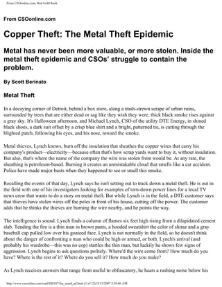 From CSOonline.com: Red Gold Rush




From CSOonline.com


Copper Theft: The Metal Theft Epidemic
Metal has never been more valuable, or more stolen. Inside the
metal theft epidemic and CSOs’ struggle to contain the
problem.
By Scott Berinato

Metal Theft

In a decaying corner of Detroit, behind a box store, along a trash-strewn scrape of urban ruins,
surrounded by trees that are either dead or sag like they wish they were, thick black smoke rises against
a gray sky. It's Halloween afternoon, and Michael Lynch, CSO of the utility DTE Energy, in shined
black shoes, a dark suit offset by a crisp blue shirt and a bright, patterned tie, is cutting through the
blighted patch, following his eyes, and his nose, toward the smoke.

Metal thieves, Lynch knows, burn off the insulation that sheathes the copper wires that carry his
company's product—electricity—because often that's how scrap yards want to buy it, without insulation.
But also, that's where the name of the company the wire was stolen from would be. At any rate, the
sheathing is petroleum-based. Burning it creates an unmistakable cloud that smells like a car accident.
Police have made major busts when they happened to see or smell this smoke.

Recalling the events of that day, Lynch says he isn't setting out to track down a metal theft. He is out in
the field with one of his investigators looking for examples of torn-down power lines for a local TV
news crew that wants to do a story on metal theft. But while Lynch is in the field, a DTE customer says
that thieves have stolen wires off the poles in front of his house, cutting off the power. The customer
adds that he thinks the thieves are burning the wire nearby, and he points the way.

The intelligence is sound. Lynch finds a column of flames six feet high rising from a dilapidated cement
slab. Tending the fire is a thin man in brown pants, a hooded sweatshirt the color of shiraz and a gray
baseball cap pulled low over his goateed face. Lynch is not normally in the field, so he doesn't think
about the danger of confronting a man who could be high or armed, or both. Lynch's arrival (and
probably his wardrobe—this was no cop) startles the thin man, but luckily he shows few signs of
aggression. Lynch begins to ask questions politely. Where'd the wire come from? How much do you
have? Where is the rest of it? Where do you sell it? How much do you make?

As Lynch receives answers that range from useful to obfuscatory, he hears a rushing noise below his

 http://www.csoonline.com/read/020107/fea_metal_pf.html (1 of 12)12/13/2007 5:58:06 AM
 