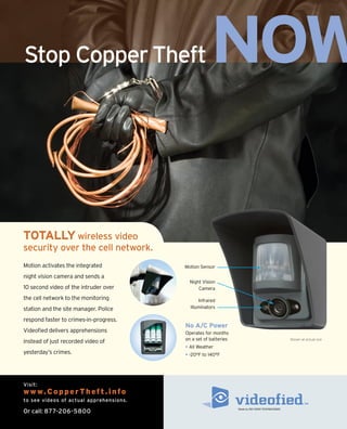 Stop Copper Theft                                   NOW

TOTALLY wireless video
security over the cell network.
Motion activates the integrated          Motion Sensor

night vision camera and sends a
                                           Night Vision
10 second video of the intruder over           Camera

the cell network to the monitoring             Infrared
station and the site manager. Police       Illuminators

respond faster to crimes-in–progress.
                                         No A/C Power
Videofied delivers apprehensions         Operates for months
                                         on a set of batteries                                    Shown at actual size
instead of just recorded video of
                                         • All Weather
yesterday’s crimes.                      • -20°F to 140°F




Visit:
w w w. C o p p e r T h e f t . i n f o
to see videos of actual apprehensions.
                                                                 Made by RSI VIdeo TechnologIeS
Or call: 877-206-5800
 