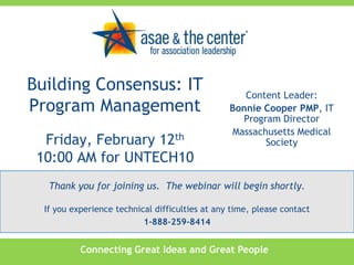 Building Consensus: IT Program Management Friday, February 12th10:00 AM for UNTECH10 Content Leader: Bonnie Cooper PMP, IT Program Director  Massachusetts Medical Society Thank you for joining us.  The webinar will begin shortly. If you experience technical difficulties at any time, please contact  1-888-259-8414  www.asaecenter.org Connecting Great Ideas and Great People 