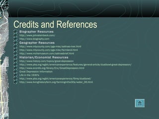 Credits and References
Biographer Resources
http://www.johnsteinbeck.com/
http://www.biography.com
Geographer Resources
http://www.mtycounty.com/pgs-misc/salinas-river.html
http://www.mtycounty.com/pgs-misc/farmland.html
http://www.mchsmuseum.com/salinasbrief.html
Historian/Economist Resources
http://www.history.com/topics/great-depression
http://www.pbs.org/wgbh/americanexperience/features/general-article/dustbowl-great-depression/
http://www.econlib.org/library/Enc/GreatDepression.html
Great Depression Information
Life in the 1930's
http://www.pbs.org/wgbh/americanexperience/films/dustbowl/
http://www.livinghistoryfarm.org/farminginthe30s/water_06.html
 