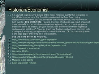 Historian/Economist
It is your job to give a vivid picture of two major historical events that took place in
the 1930’s time period – The Great Depression and the Dust Bowl. Using
researched information, you should discuss the causes, effects, and outcomes of
both events. (BIG QUESTION: How did American life change as a result of each of
these events?) You should discuss important legislation and economic programs
that came about as a result. (In your opinion, how effective were these legislative
and economic initiatives?) You may graph your findings in chart form, and then write
a paragraph analyzing the legislative/economic initiatives. OR You can simply write
a one page paper answering all of the questions.
Use the links below to help you.
http://www.history.com/topics/great-depression
http://www.pbs.org/wgbh/americanexperience/features/general-article/dustbowl-great-depre
http://www.econlib.org/library/Enc/GreatDepression.html
Great Depression Information
Life in the 1930's
http://www.pbs.org/wgbh/americanexperience/films/dustbowl/
http://www.livinghistoryfarm.org/farminginthe30s/water_06.html
Migrants in the 1930's
Great Depression Pictures
 