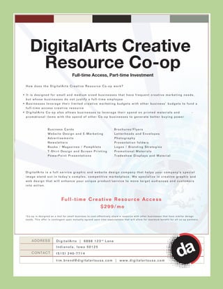 DigitalArts Creative
       Resource Co-op                       Full-time Access, Part-time Investment

  How does the DigitalArts Creative Resource Co-op work?


• It is designed for small and medium sized businesses that have frequent creative marketing needs,
  but whose businesses do not justify a full-time employee
• Businesses leverage their limited creative marketing budgets with other business’ budgets to fund a
  full-time access creative resource
• DigitalArts Co-op also allows businesses to leverage their spend on printed materials and                                                                -
  p r o m ot i o n a l i t e m s w i t h t h e s p e n d o f o t h e r C o - o p b u s i n e s s e s t o g e n e r a t e b e t t e r b u y i n g p o w e r



                      Business Cards                                             Brochures/Flyers
                      Website Design and E-Marketing                             Letterheads and Envelopes
                      Advertisements                                             Photography
                      Newsletters                                                Presentation folders
                                                                                                  s
                      Books / Magazines / Pamphlets                              Logos / Branding Strategies
                      T-Shirt Design and Screen Printing                         Promotional Materials
                      PowerPoint Presentations                                   Tradeshow Displays and Material




  DigitalArts is a full service graphic and website design company that helps your company's special
  image stand out in today's complex, competitive marketplace. We specialize in creative graphic and
  web design that will enhance your unique product/service to move target audiences and customers
  into action.



                                  Full-time Creative Resource Access
                                                $299/mo
  *Co-op is designed as a tool for small business to cost-effectively share a resource with other businesses that have similar deisgn
  needs. This offer is contingent upon mutually agreed upon time expectations that will allow for maximum benefit for all co-op partners.




       ADDRESS               D i g i t a l A r t s | 6 8 9 8 1 2 3 rd L a n e
                             Indianola, Iowa 50125
       CONTACT               (515) 240-7714

                             tim.brend@digitalartsusa.com | www.digitalartsusa.com
 