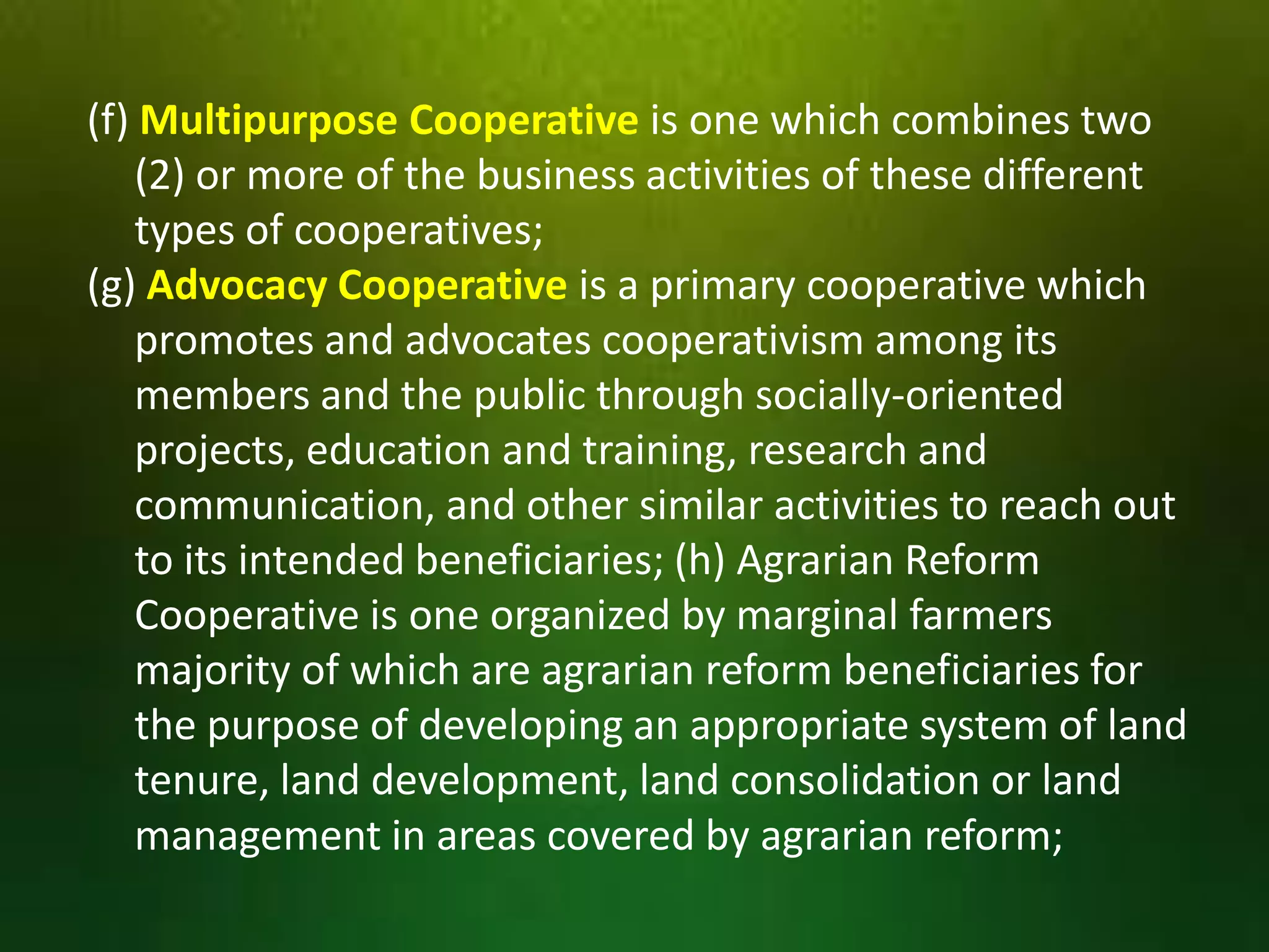 (f) Multipurpose Cooperative is one which combines two
(2) or more of the business activities of these different
types of cooperatives;
(g) Advocacy Cooperative is a primary cooperative which
promotes and advocates cooperativism among its
members and the public through socially-oriented
projects, education and training, research and
communication, and other similar activities to reach out
to its intended beneficiaries; (h) Agrarian Reform
Cooperative is one organized by marginal farmers
majority of which are agrarian reform beneficiaries for
the purpose of developing an appropriate system of land
tenure, land development, land consolidation or land
management in areas covered by agrarian reform;

 