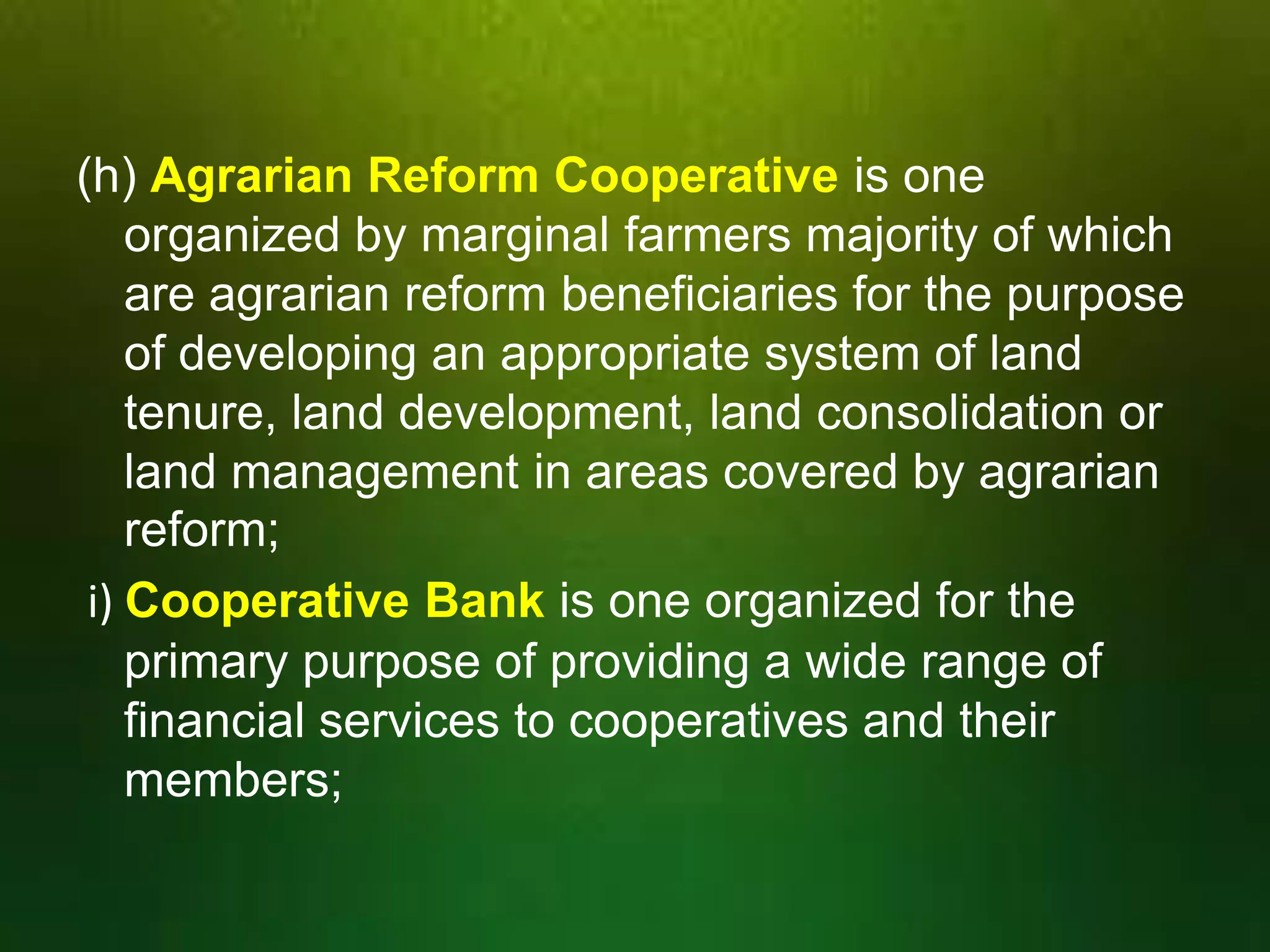 (h) Agrarian Reform Cooperative is one
organized by marginal farmers majority of which
are agrarian reform beneficiaries for the purpose
of developing an appropriate system of land
tenure, land development, land consolidation or
land management in areas covered by agrarian
reform;
i) Cooperative Bank is one organized for the
primary purpose of providing a wide range of
financial services to cooperatives and their
members;

 