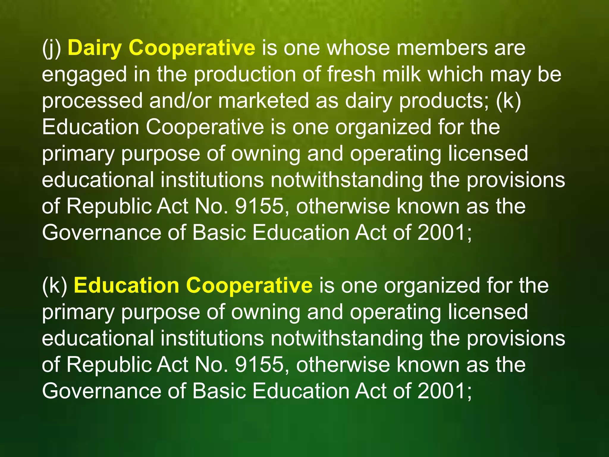 (j) Dairy Cooperative is one whose members are
engaged in the production of fresh milk which may be
processed and/or marketed as dairy products; (k)
Education Cooperative is one organized for the
primary purpose of owning and operating licensed
educational institutions notwithstanding the provisions
of Republic Act No. 9155, otherwise known as the
Governance of Basic Education Act of 2001;
(k) Education Cooperative is one organized for the
primary purpose of owning and operating licensed
educational institutions notwithstanding the provisions
of Republic Act No. 9155, otherwise known as the
Governance of Basic Education Act of 2001;

 