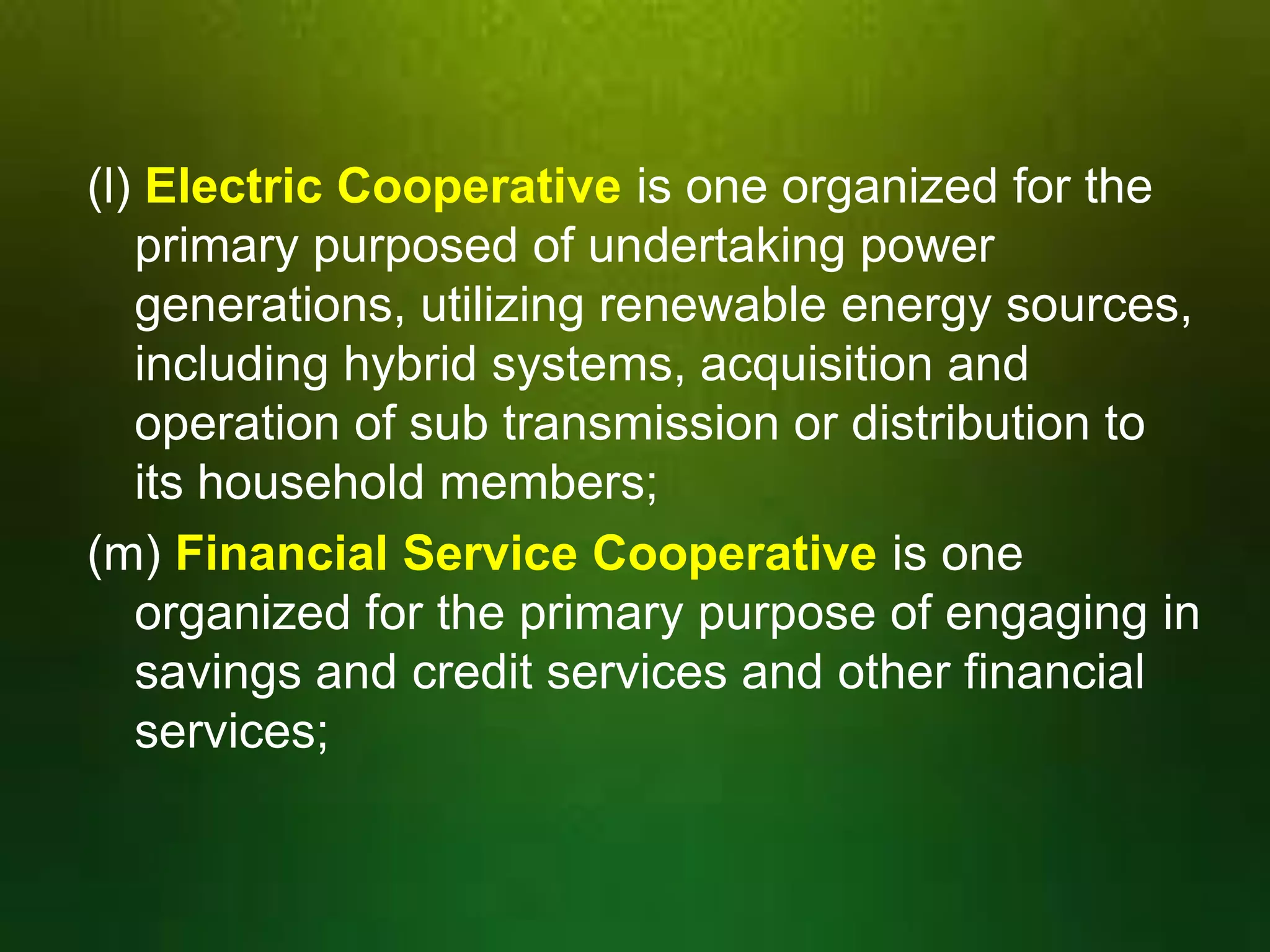 (l) Electric Cooperative is one organized for the
primary purposed of undertaking power
generations, utilizing renewable energy sources,
including hybrid systems, acquisition and
operation of sub transmission or distribution to
its household members;
(m) Financial Service Cooperative is one
organized for the primary purpose of engaging in
savings and credit services and other financial
services;

 