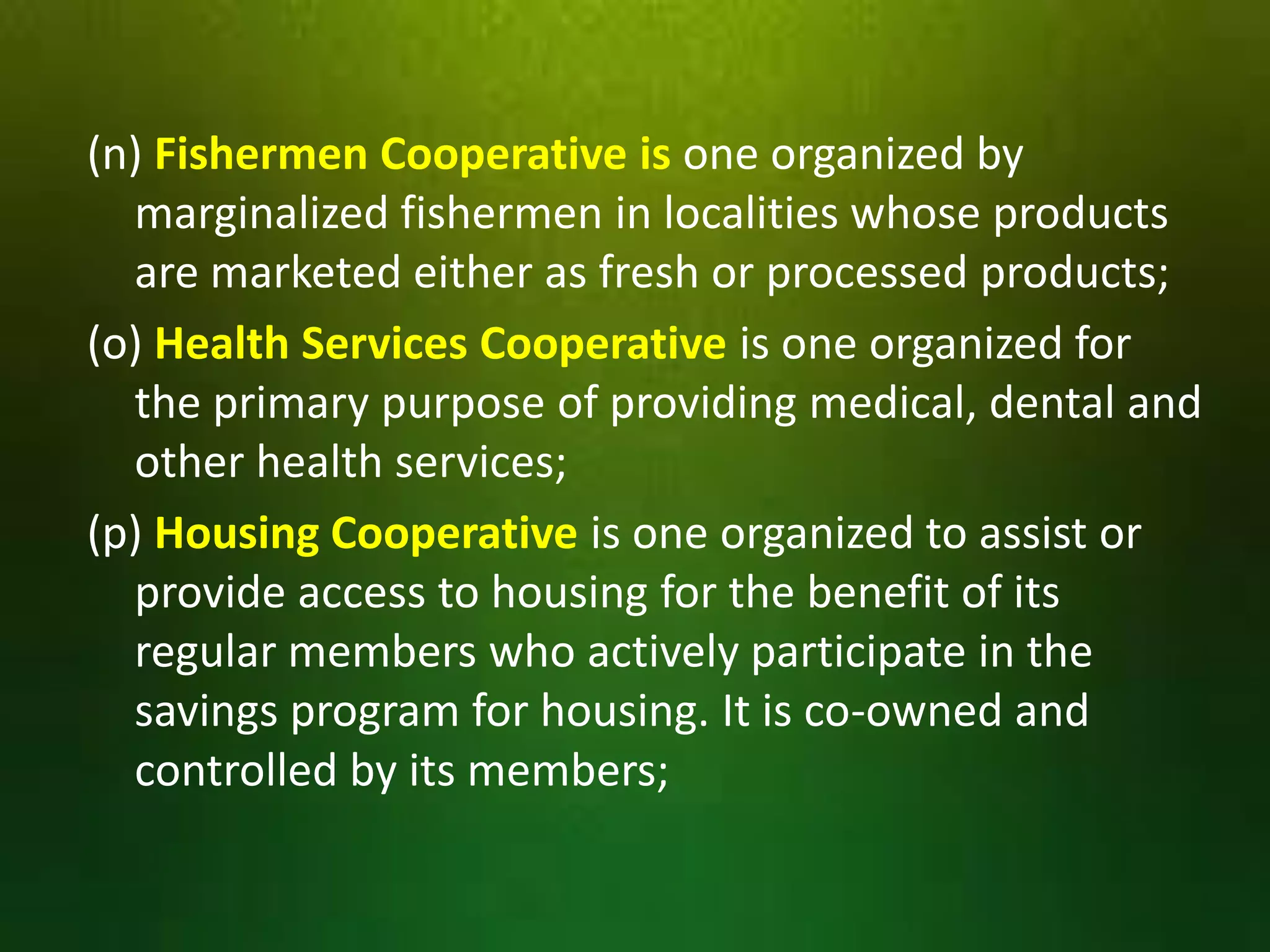 (n) Fishermen Cooperative is one organized by
marginalized fishermen in localities whose products
are marketed either as fresh or processed products;
(o) Health Services Cooperative is one organized for
the primary purpose of providing medical, dental and
other health services;
(p) Housing Cooperative is one organized to assist or
provide access to housing for the benefit of its
regular members who actively participate in the
savings program for housing. It is co-owned and
controlled by its members;

 