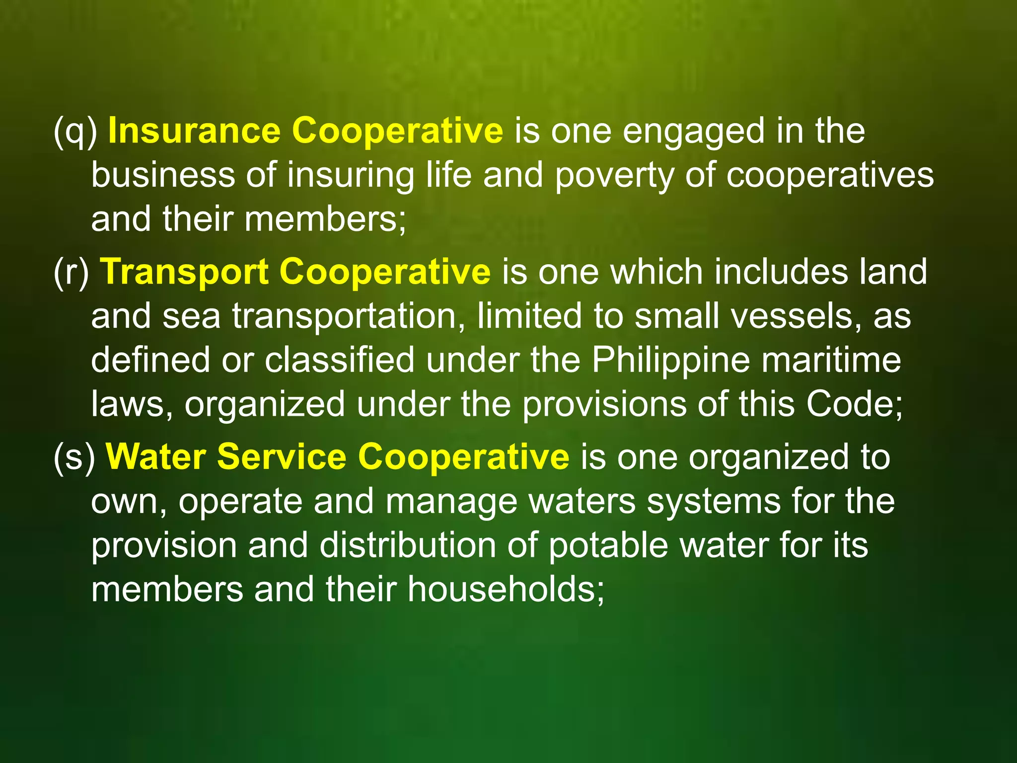 (q) Insurance Cooperative is one engaged in the
business of insuring life and poverty of cooperatives
and their members;
(r) Transport Cooperative is one which includes land
and sea transportation, limited to small vessels, as
defined or classified under the Philippine maritime
laws, organized under the provisions of this Code;
(s) Water Service Cooperative is one organized to
own, operate and manage waters systems for the
provision and distribution of potable water for its
members and their households;

 