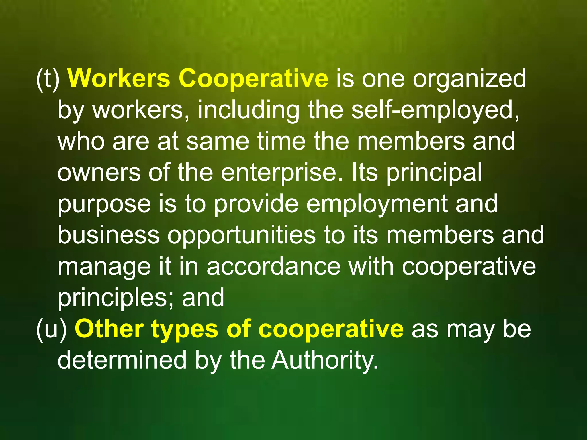(t) Workers Cooperative is one organized
by workers, including the self-employed,
who are at same time the members and
owners of the enterprise. Its principal
purpose is to provide employment and
business opportunities to its members and
manage it in accordance with cooperative
principles; and
(u) Other types of cooperative as may be
determined by the Authority.

 