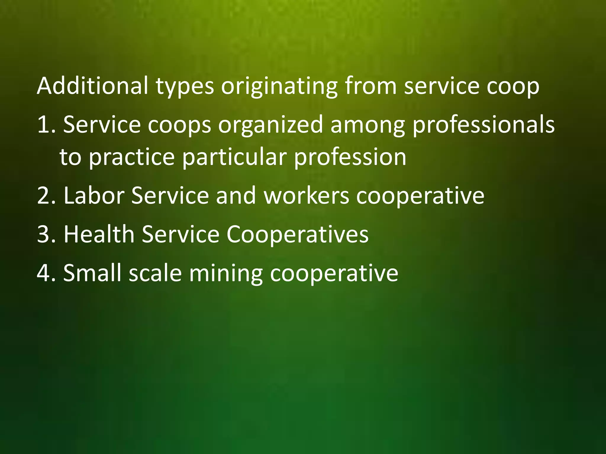 Additional types originating from service coop
1. Service coops organized among professionals
to practice particular profession
2. Labor Service and workers cooperative
3. Health Service Cooperatives
4. Small scale mining cooperative

 