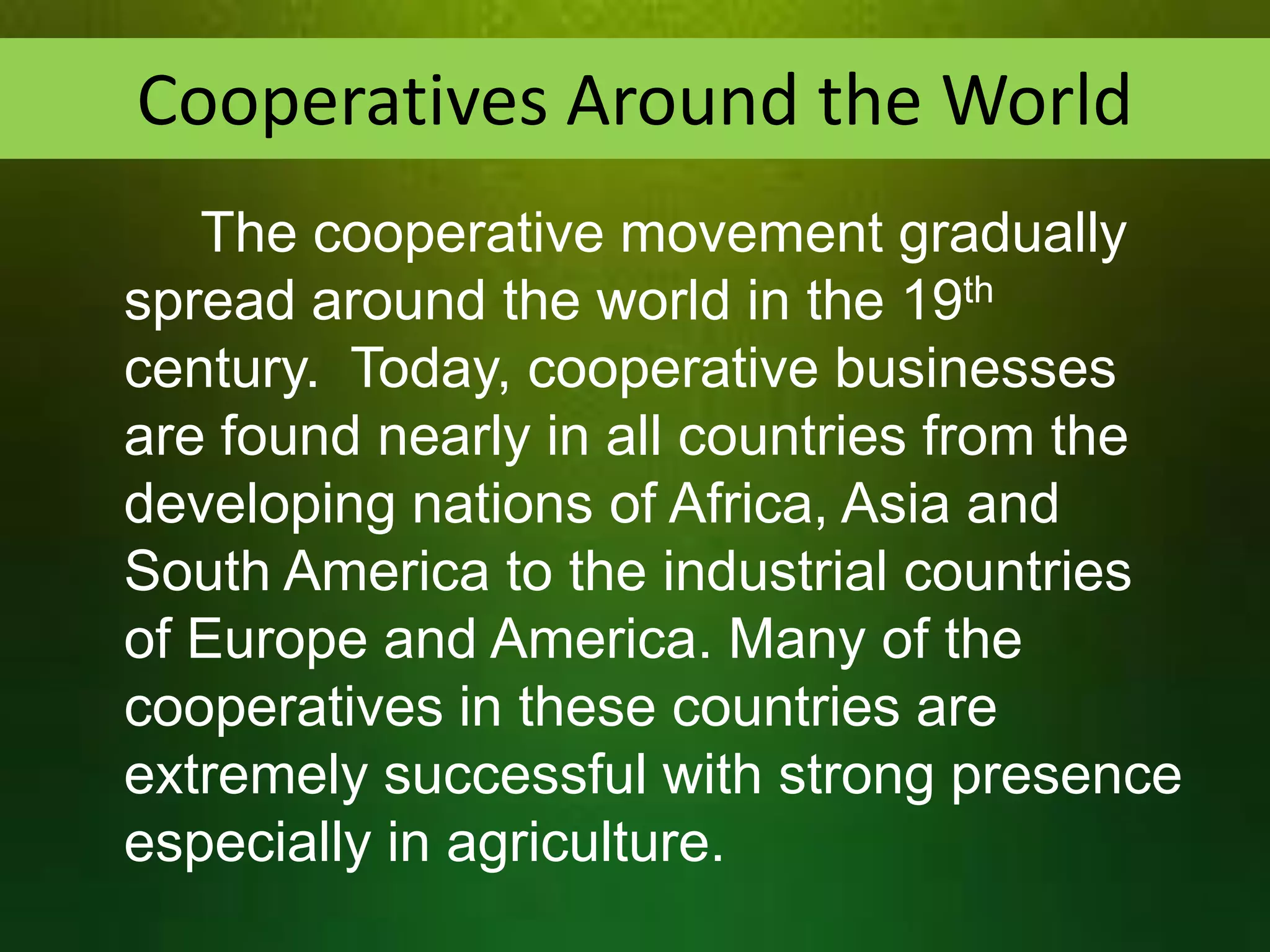 Cooperatives Around the World
The cooperative movement gradually
spread around the world in the 19th
century. Today, cooperative businesses
are found nearly in all countries from the
developing nations of Africa, Asia and
South America to the industrial countries
of Europe and America. Many of the
cooperatives in these countries are
extremely successful with strong presence
especially in agriculture.

 