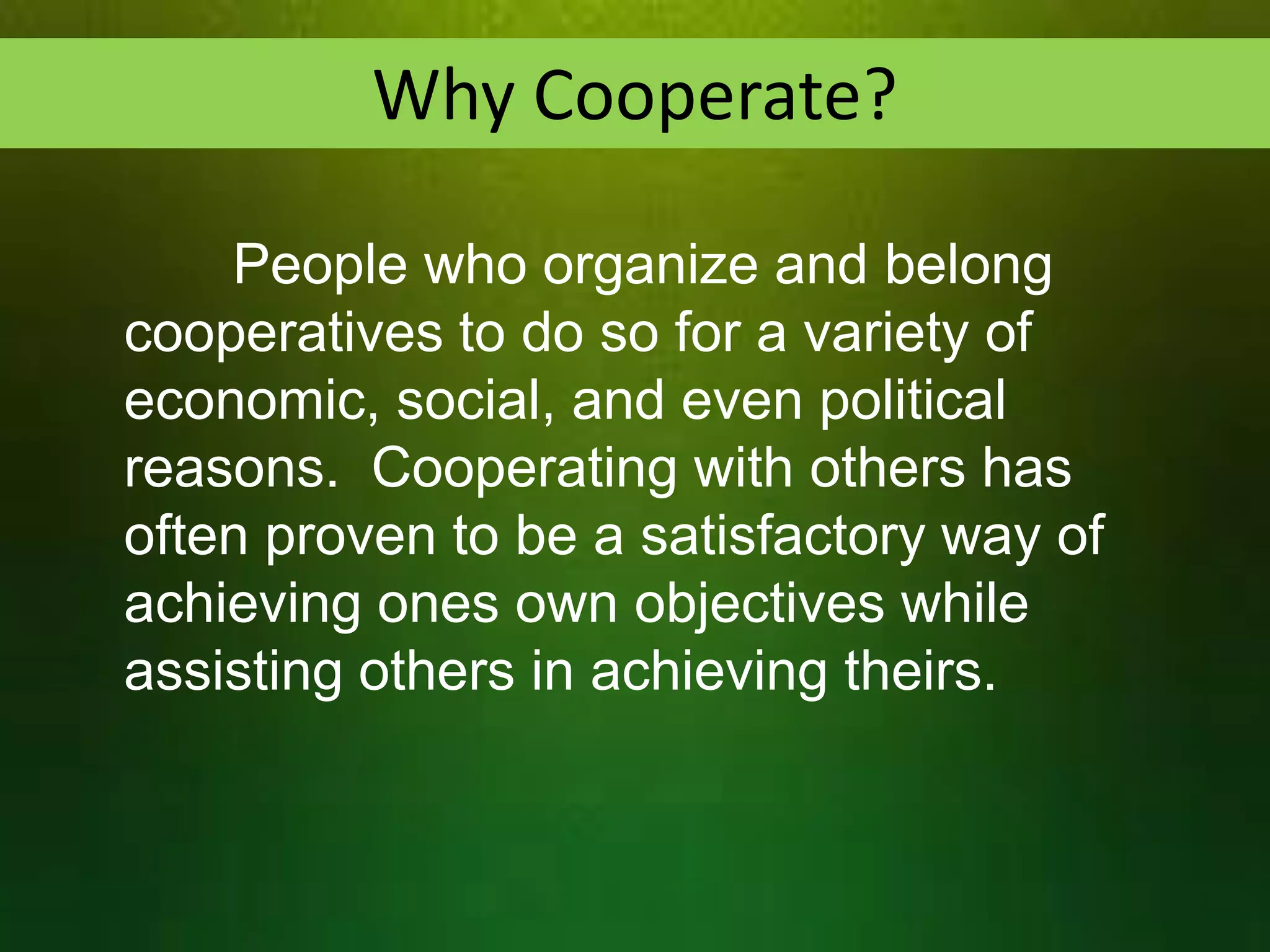 Why Cooperate?
People who organize and belong
cooperatives to do so for a variety of
economic, social, and even political
reasons. Cooperating with others has
often proven to be a satisfactory way of
achieving ones own objectives while
assisting others in achieving theirs.

 