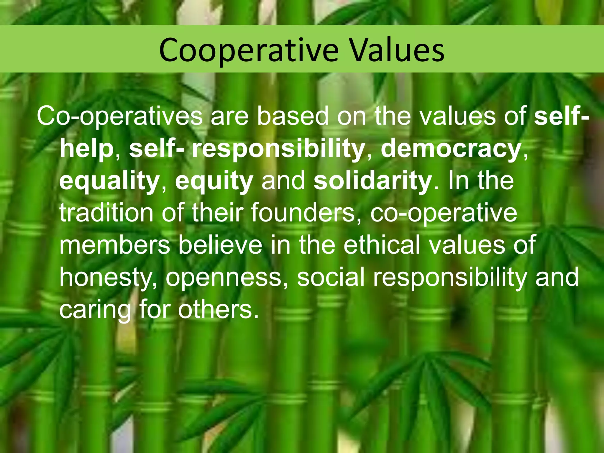 Cooperative Values
Co-operatives are based on the values of selfhelp, self- responsibility, democracy,
equality, equity and solidarity. In the
tradition of their founders, co-operative
members believe in the ethical values of
honesty, openness, social responsibility and
caring for others.

 