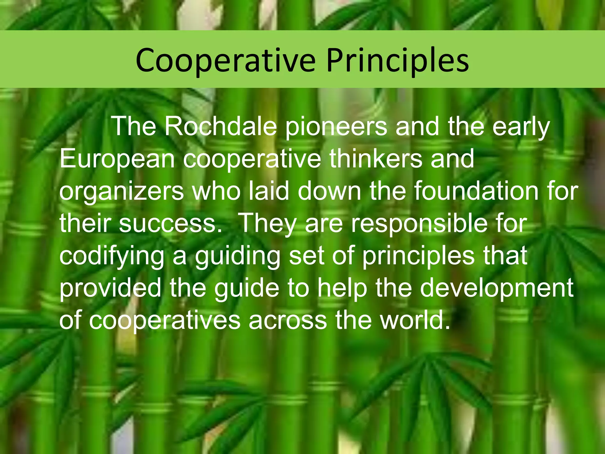 Cooperative Principles
The Rochdale pioneers and the early
European cooperative thinkers and
organizers who laid down the foundation for
their success. They are responsible for
codifying a guiding set of principles that
provided the guide to help the development
of cooperatives across the world.

 