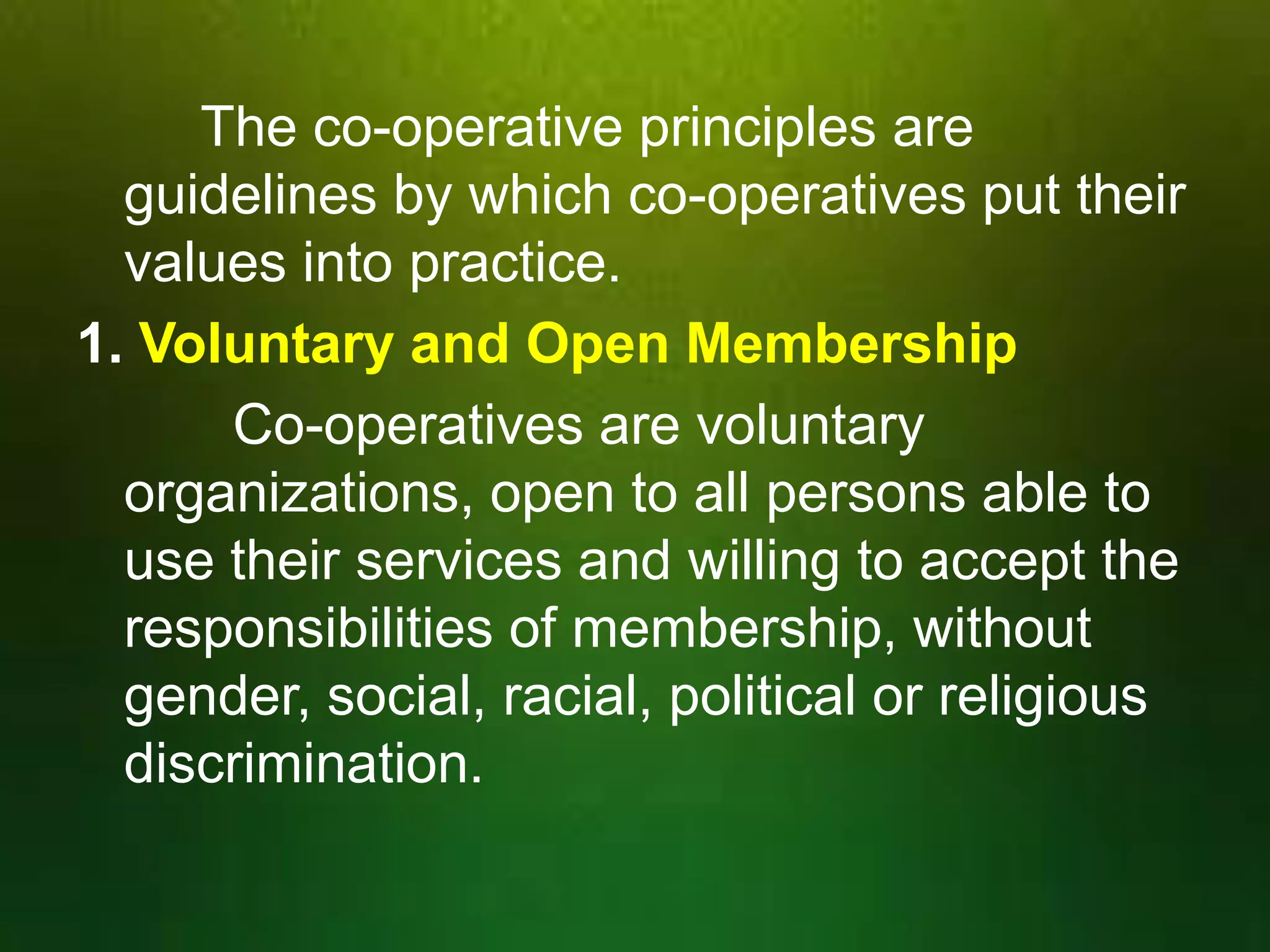 The co-operative principles are
guidelines by which co-operatives put their
values into practice.
1. Voluntary and Open Membership
Co-operatives are voluntary
organizations, open to all persons able to
use their services and willing to accept the
responsibilities of membership, without
gender, social, racial, political or religious
discrimination.

 