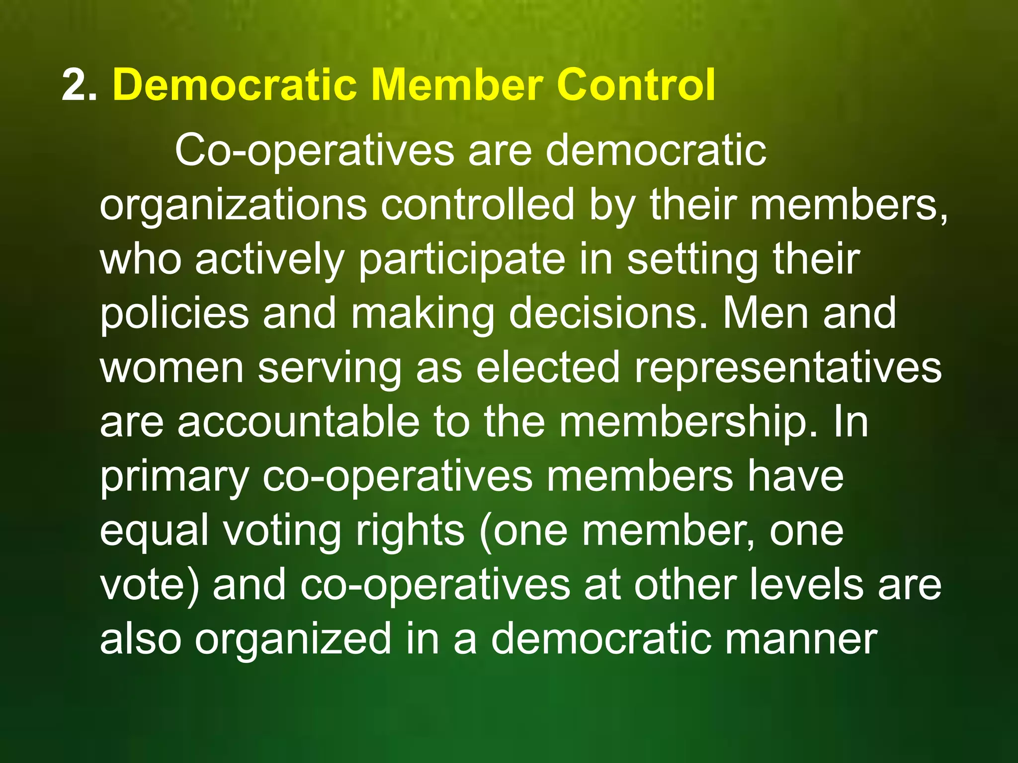 2. Democratic Member Control
Co-operatives are democratic
organizations controlled by their members,
who actively participate in setting their
policies and making decisions. Men and
women serving as elected representatives
are accountable to the membership. In
primary co-operatives members have
equal voting rights (one member, one
vote) and co-operatives at other levels are
also organized in a democratic manner

 