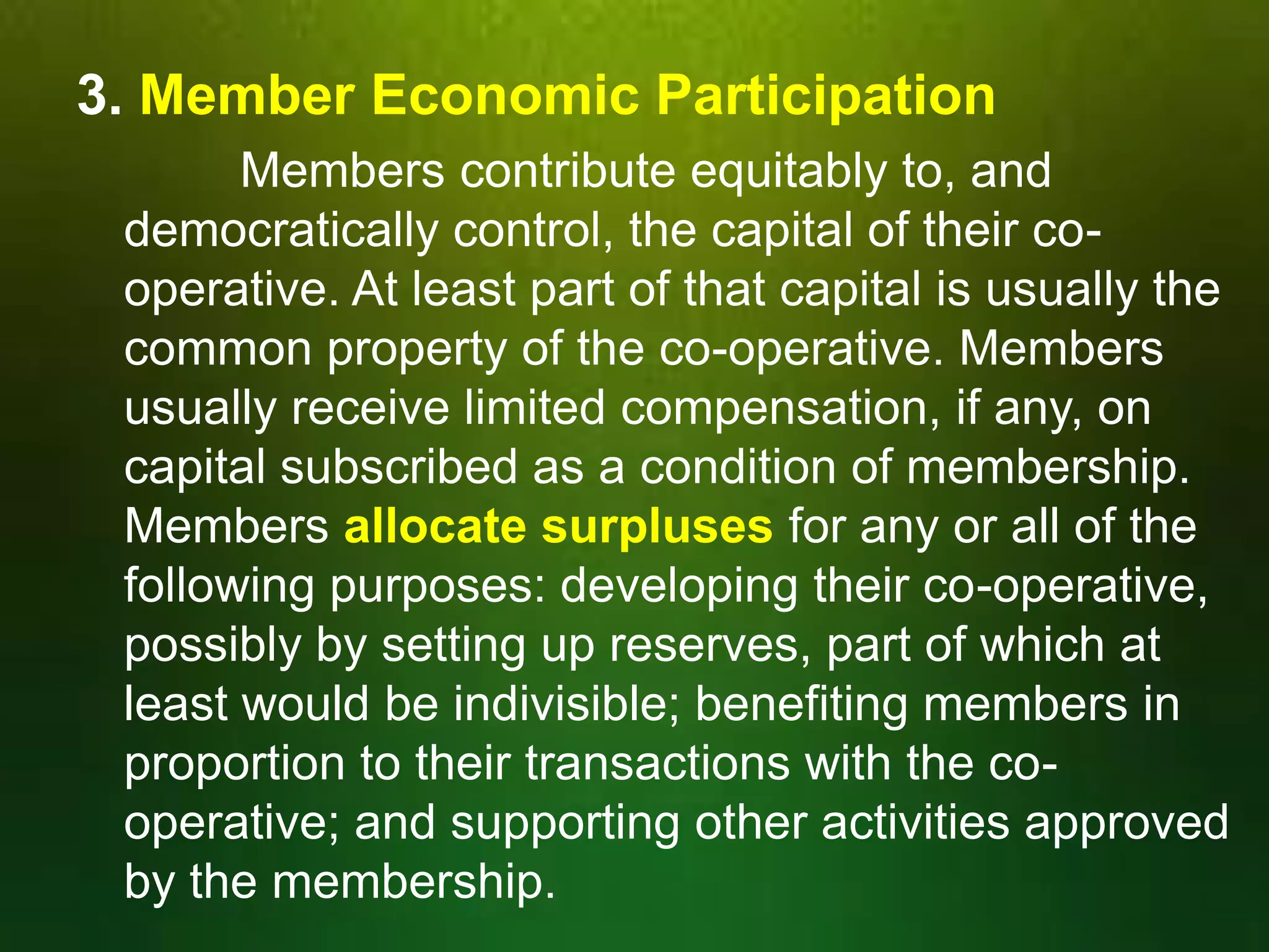 3. Member Economic Participation
Members contribute equitably to, and
democratically control, the capital of their cooperative. At least part of that capital is usually the
common property of the co-operative. Members
usually receive limited compensation, if any, on
capital subscribed as a condition of membership.
Members allocate surpluses for any or all of the
following purposes: developing their co-operative,
possibly by setting up reserves, part of which at
least would be indivisible; benefiting members in
proportion to their transactions with the cooperative; and supporting other activities approved
by the membership.

 