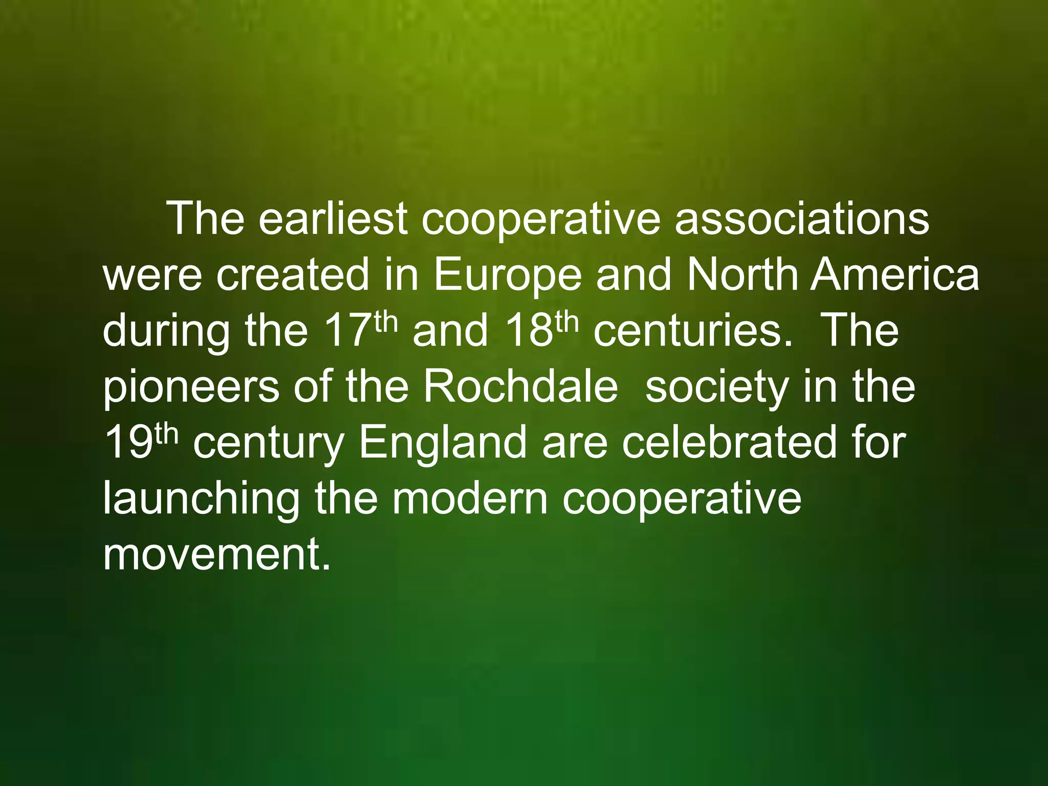 The earliest cooperative associations
were created in Europe and North America
during the 17th and 18th centuries. The
pioneers of the Rochdale society in the
19th century England are celebrated for
launching the modern cooperative
movement.

 