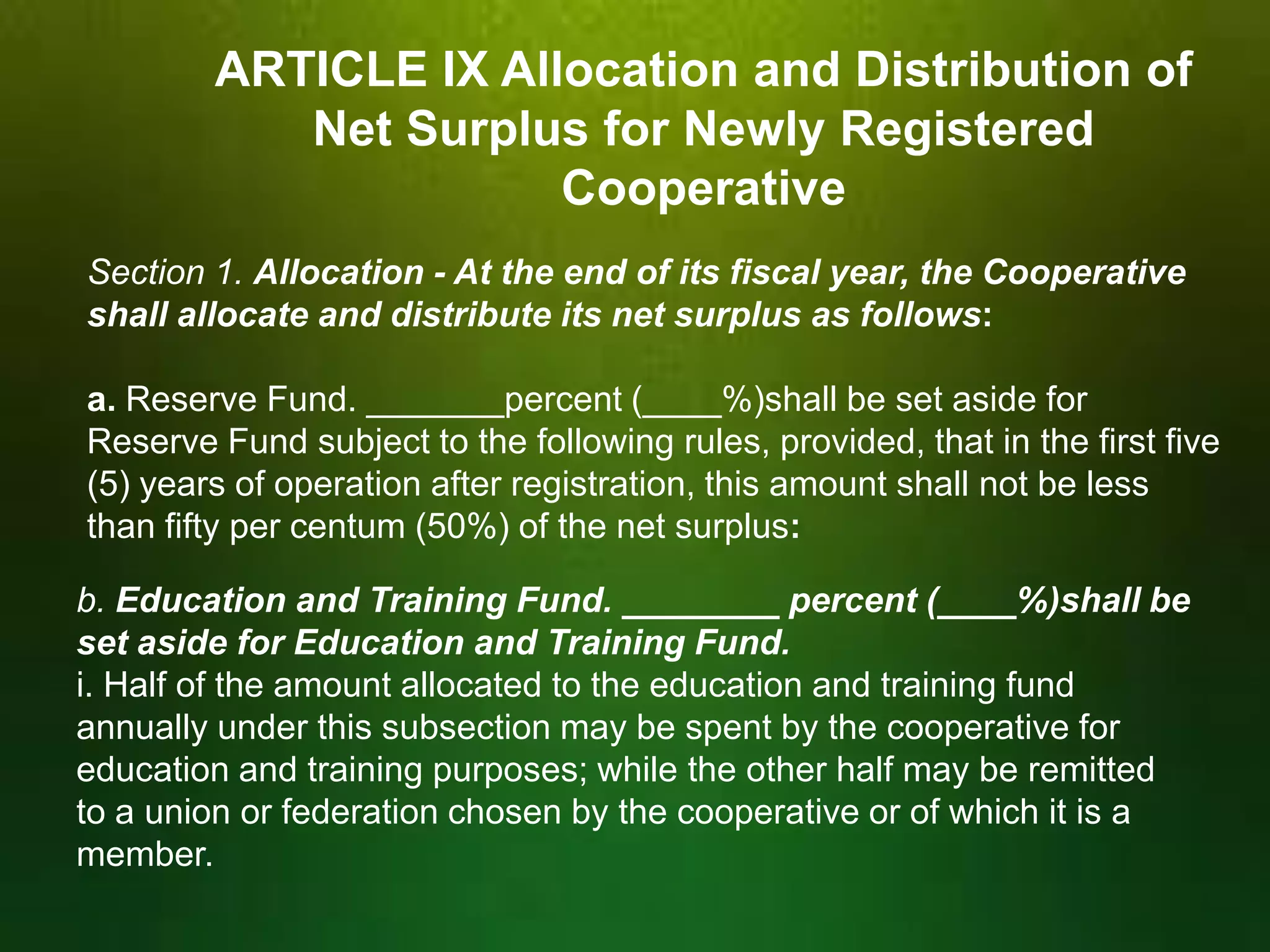 ARTICLE IX Allocation and Distribution of
Net Surplus for Newly Registered
Cooperative
Section 1. Allocation - At the end of its fiscal year, the Cooperative
shall allocate and distribute its net surplus as follows:
a. Reserve Fund. _______percent (____%)shall be set aside for
Reserve Fund subject to the following rules, provided, that in the first five
(5) years of operation after registration, this amount shall not be less
than fifty per centum (50%) of the net surplus:
b. Education and Training Fund. ________ percent (____%)shall be
set aside for Education and Training Fund.
i. Half of the amount allocated to the education and training fund
annually under this subsection may be spent by the cooperative for
education and training purposes; while the other half may be remitted
to a union or federation chosen by the cooperative or of which it is a
member.

 