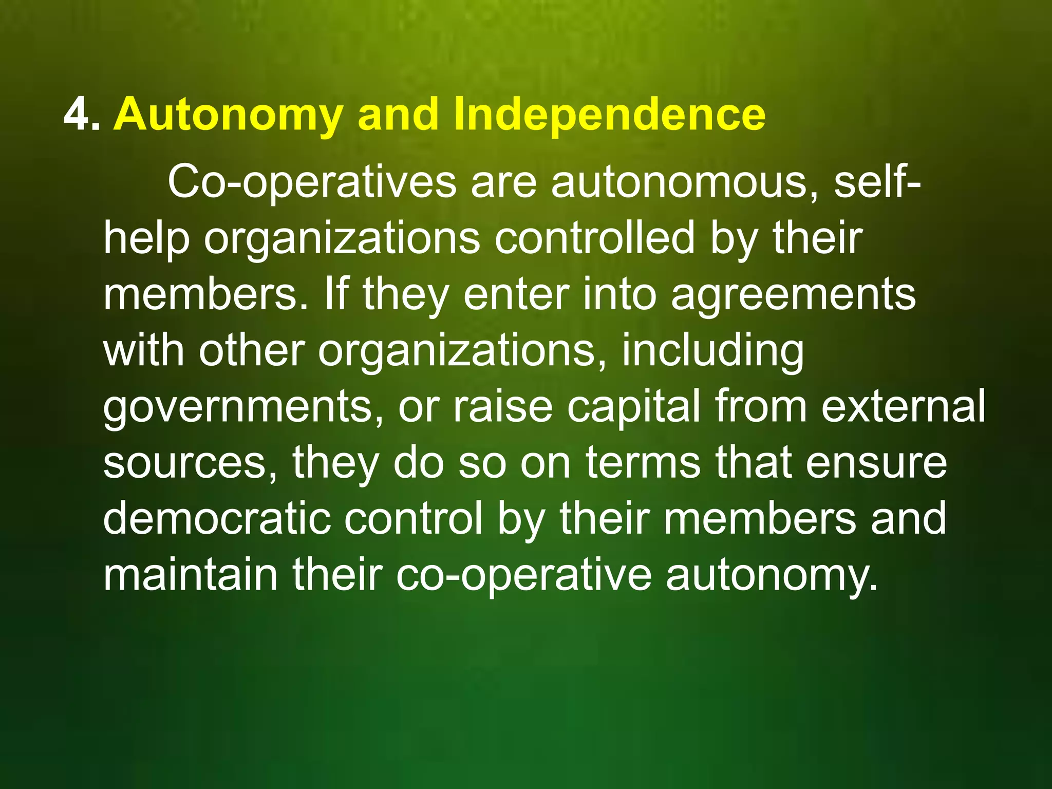4. Autonomy and Independence
Co-operatives are autonomous, selfhelp organizations controlled by their
members. If they enter into agreements
with other organizations, including
governments, or raise capital from external
sources, they do so on terms that ensure
democratic control by their members and
maintain their co-operative autonomy.

 