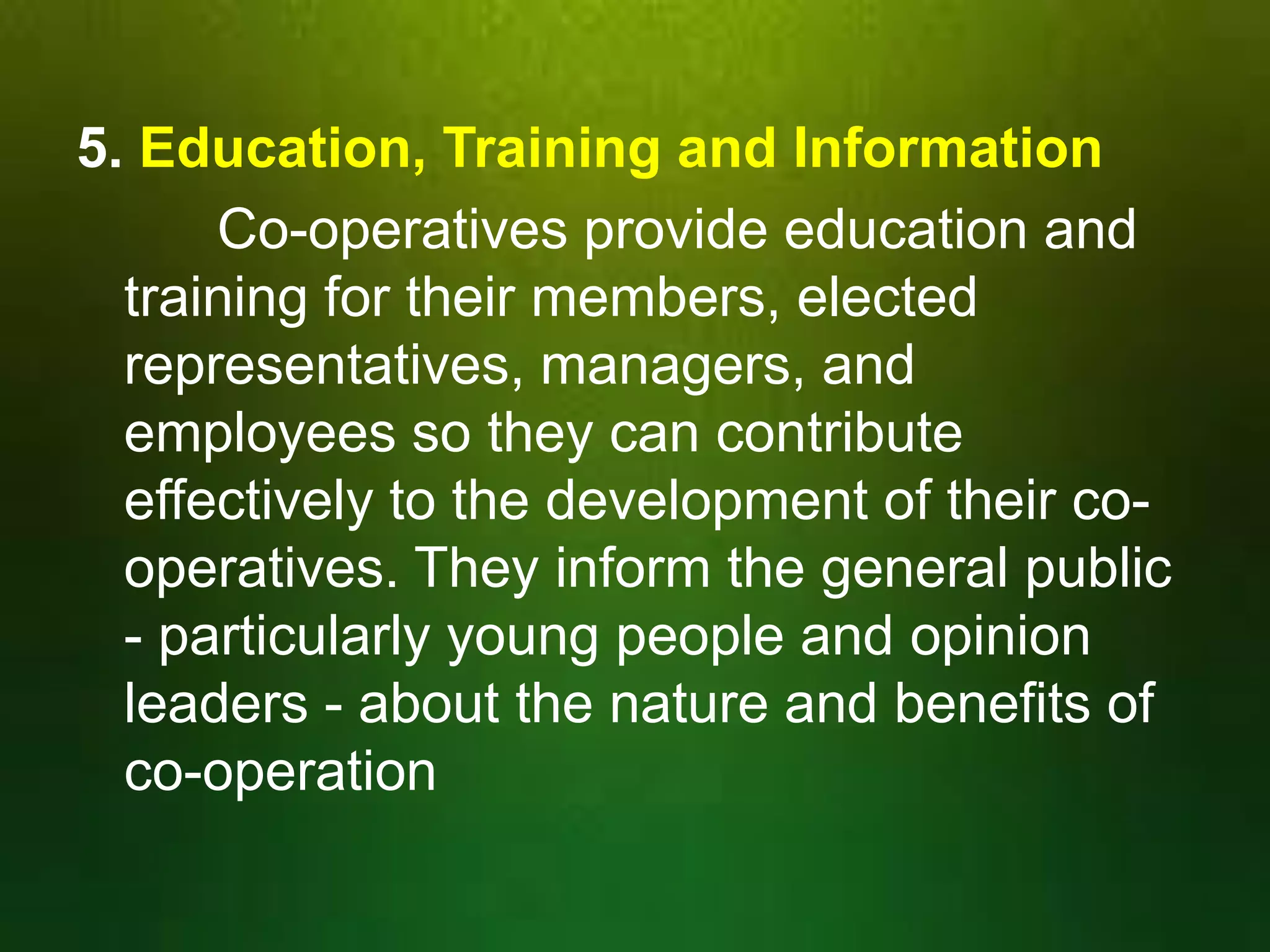 5. Education, Training and Information
Co-operatives provide education and
training for their members, elected
representatives, managers, and
employees so they can contribute
effectively to the development of their cooperatives. They inform the general public
- particularly young people and opinion
leaders - about the nature and benefits of
co-operation

 