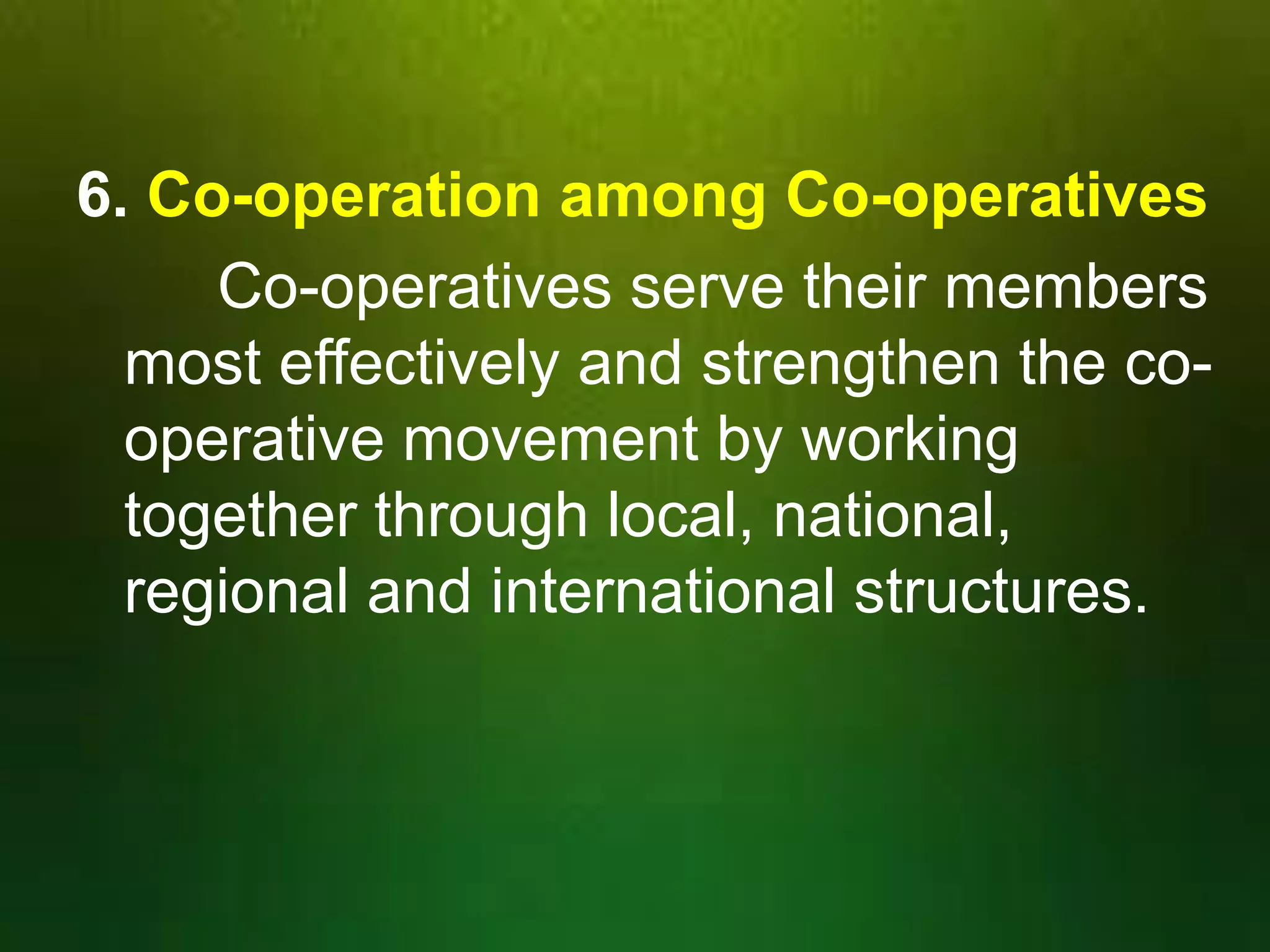 6. Co-operation among Co-operatives
Co-operatives serve their members
most effectively and strengthen the cooperative movement by working
together through local, national,
regional and international structures.

 