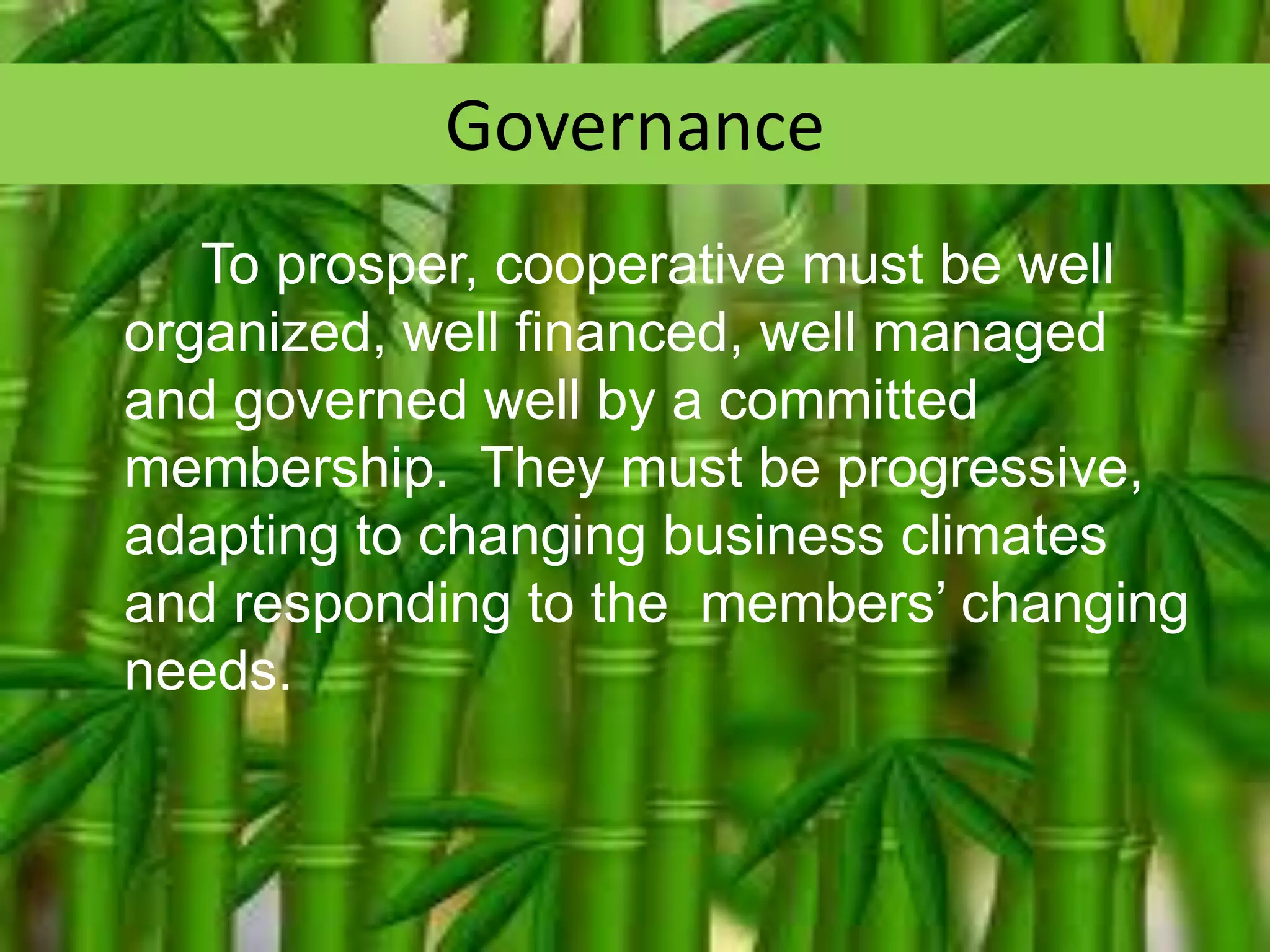 Governance
To prosper, cooperative must be well
organized, well financed, well managed
and governed well by a committed
membership. They must be progressive,
adapting to changing business climates
and responding to the members’ changing
needs.

 