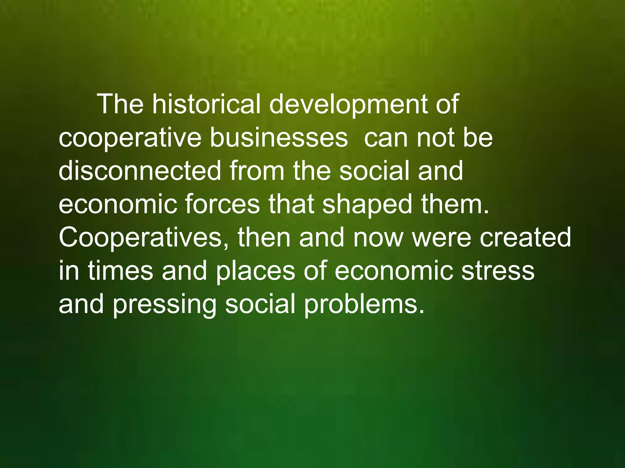 The historical development of
cooperative businesses can not be
disconnected from the social and
economic forces that shaped them.
Cooperatives, then and now were created
in times and places of economic stress
and pressing social problems.

 