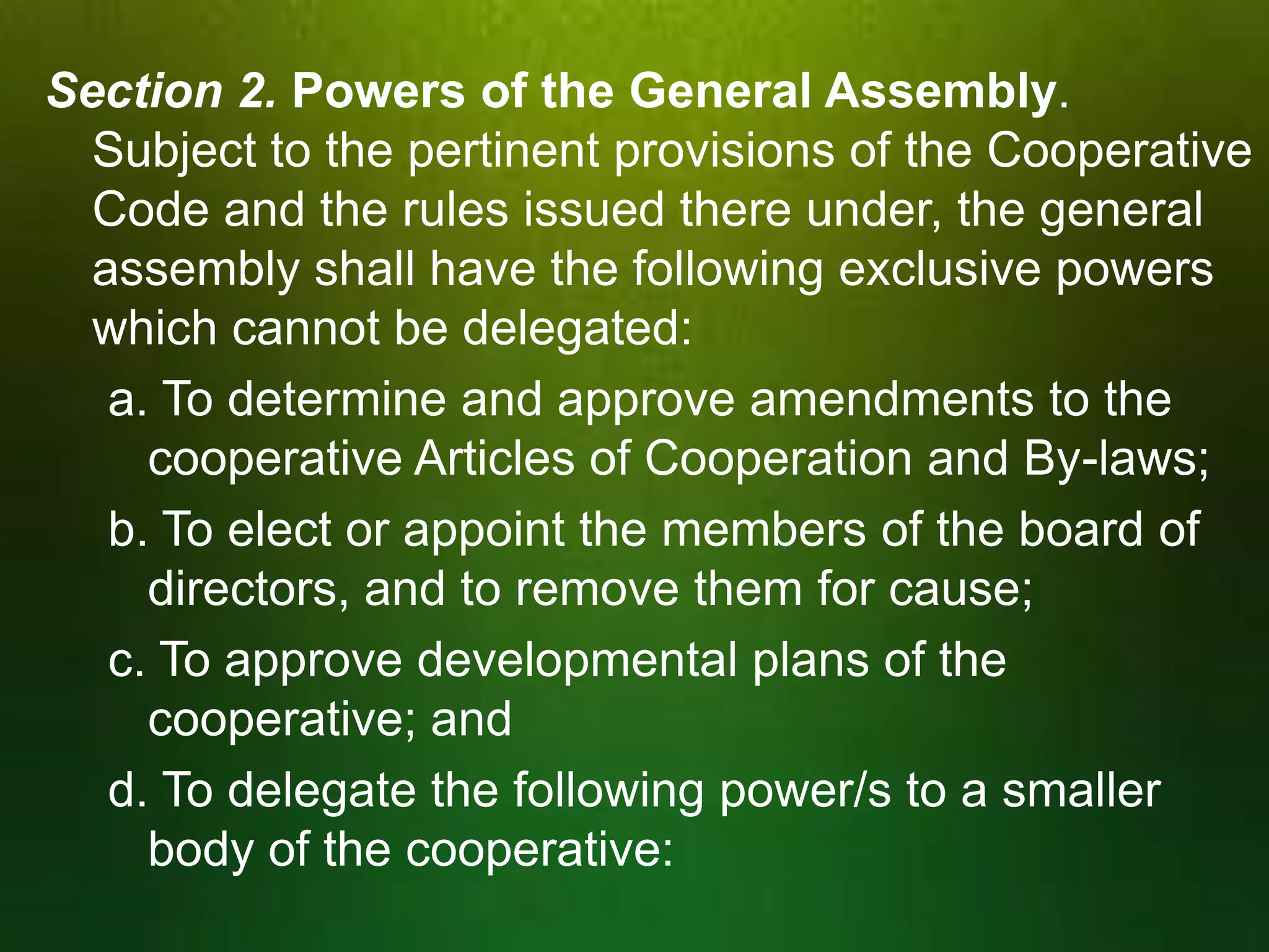 Section 2. Powers of the General Assembly.
Subject to the pertinent provisions of the Cooperative
Code and the rules issued there under, the general
assembly shall have the following exclusive powers
which cannot be delegated:
a. To determine and approve amendments to the
cooperative Articles of Cooperation and By-laws;
b. To elect or appoint the members of the board of
directors, and to remove them for cause;
c. To approve developmental plans of the
cooperative; and
d. To delegate the following power/s to a smaller
body of the cooperative:

 