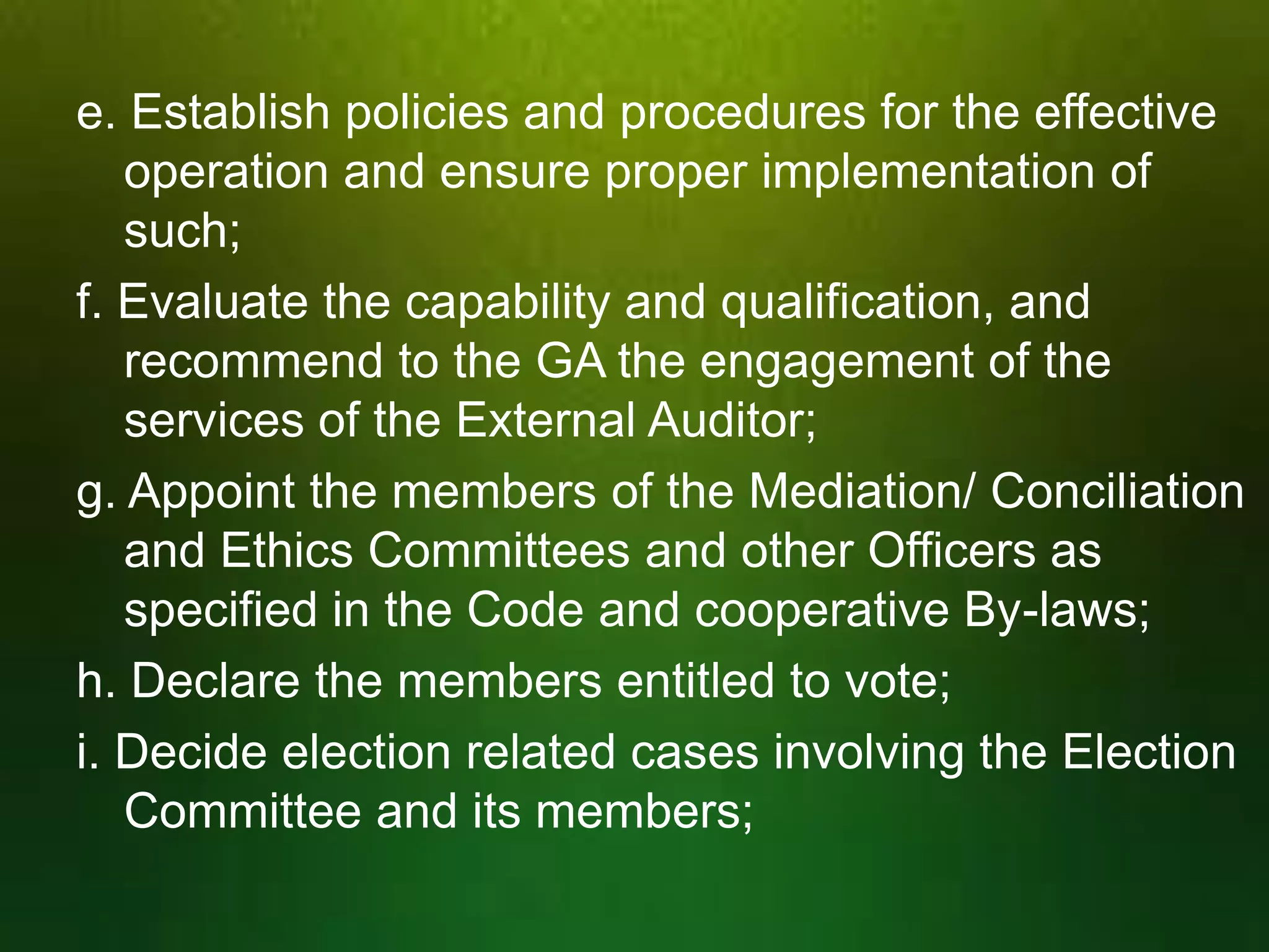 e. Establish policies and procedures for the effective
operation and ensure proper implementation of
such;
f. Evaluate the capability and qualification, and
recommend to the GA the engagement of the
services of the External Auditor;
g. Appoint the members of the Mediation/ Conciliation
and Ethics Committees and other Officers as
specified in the Code and cooperative By-laws;
h. Declare the members entitled to vote;
i. Decide election related cases involving the Election
Committee and its members;

 