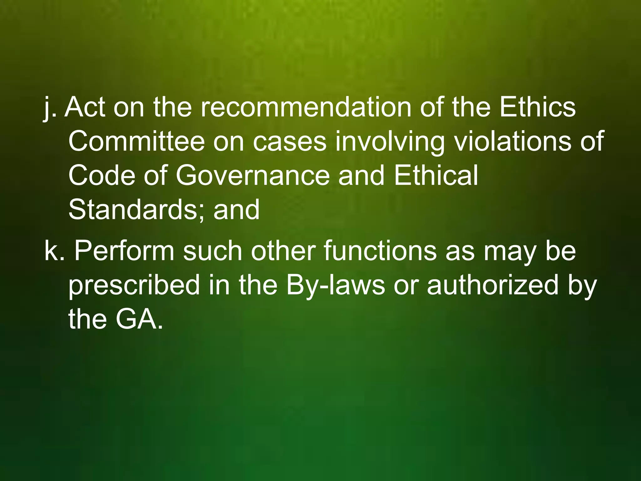 j. Act on the recommendation of the Ethics
Committee on cases involving violations of
Code of Governance and Ethical
Standards; and
k. Perform such other functions as may be
prescribed in the By-laws or authorized by
the GA.

 