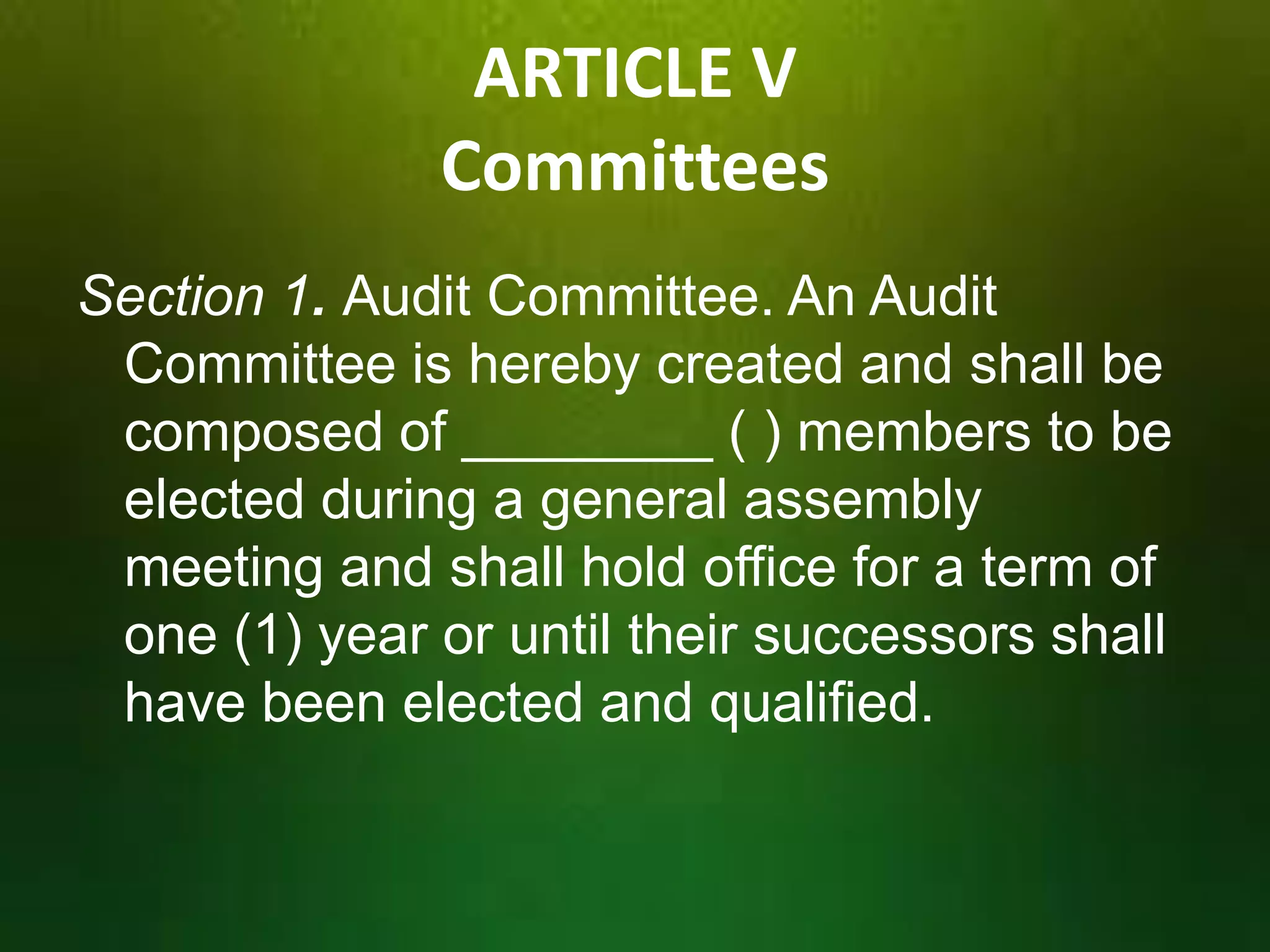 ARTICLE V
Committees
Section 1. Audit Committee. An Audit
Committee is hereby created and shall be
composed of ________ ( ) members to be
elected during a general assembly
meeting and shall hold office for a term of
one (1) year or until their successors shall
have been elected and qualified.

 