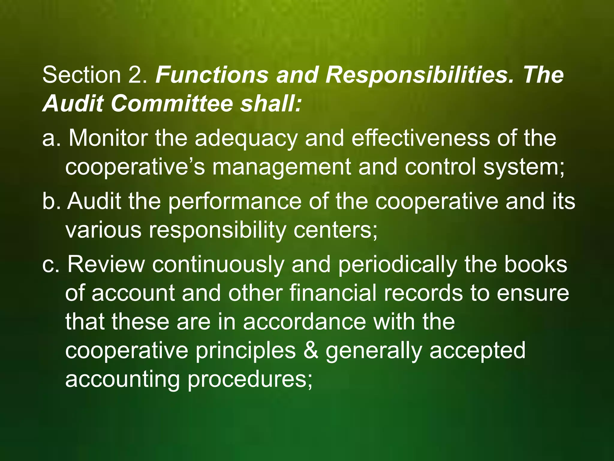 Section 2. Functions and Responsibilities. The
Audit Committee shall:
a. Monitor the adequacy and effectiveness of the
cooperative’s management and control system;
b. Audit the performance of the cooperative and its
various responsibility centers;
c. Review continuously and periodically the books
of account and other financial records to ensure
that these are in accordance with the
cooperative principles & generally accepted
accounting procedures;

 