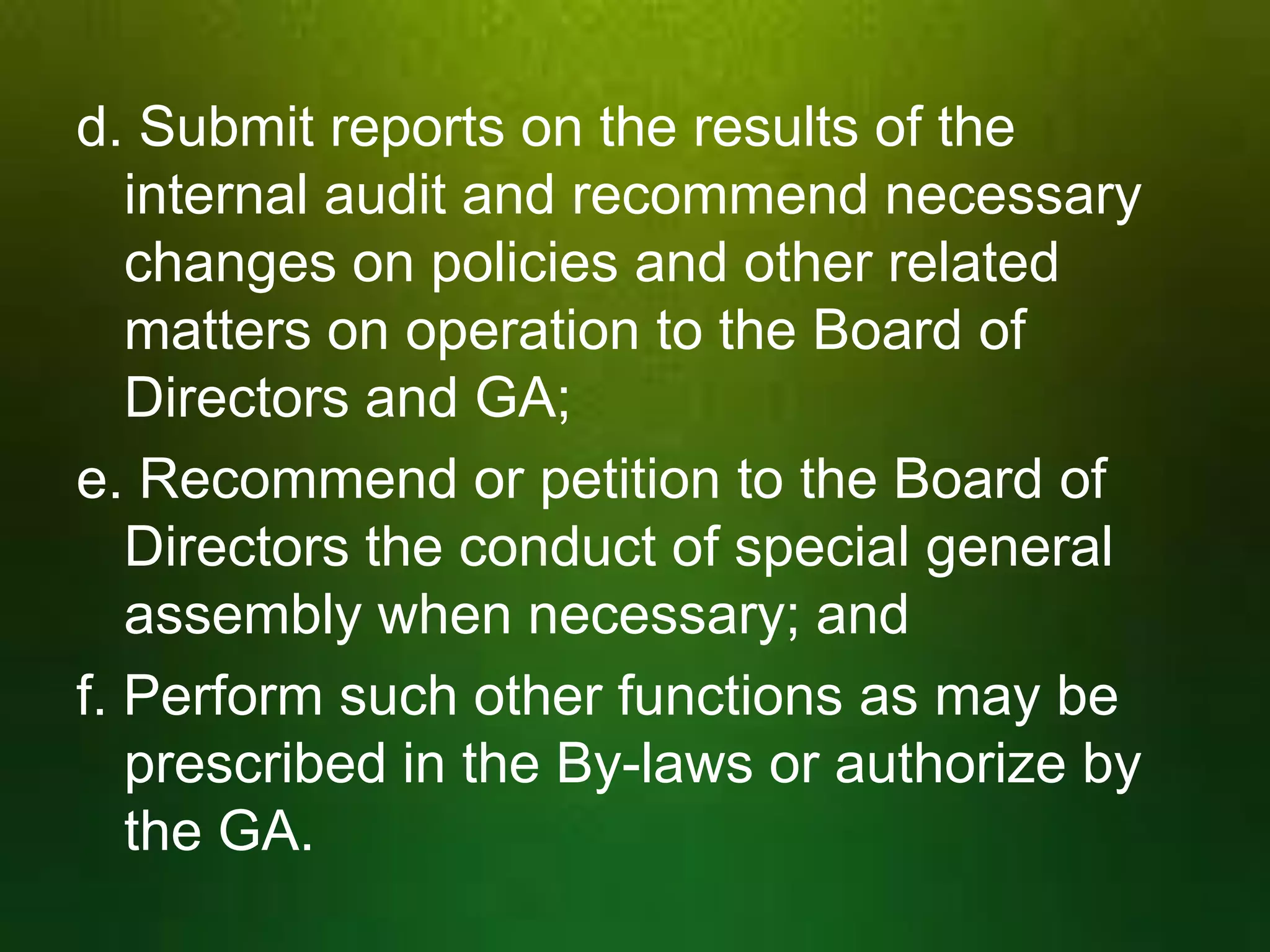 d. Submit reports on the results of the
internal audit and recommend necessary
changes on policies and other related
matters on operation to the Board of
Directors and GA;
e. Recommend or petition to the Board of
Directors the conduct of special general
assembly when necessary; and
f. Perform such other functions as may be
prescribed in the By-laws or authorize by
the GA.

 