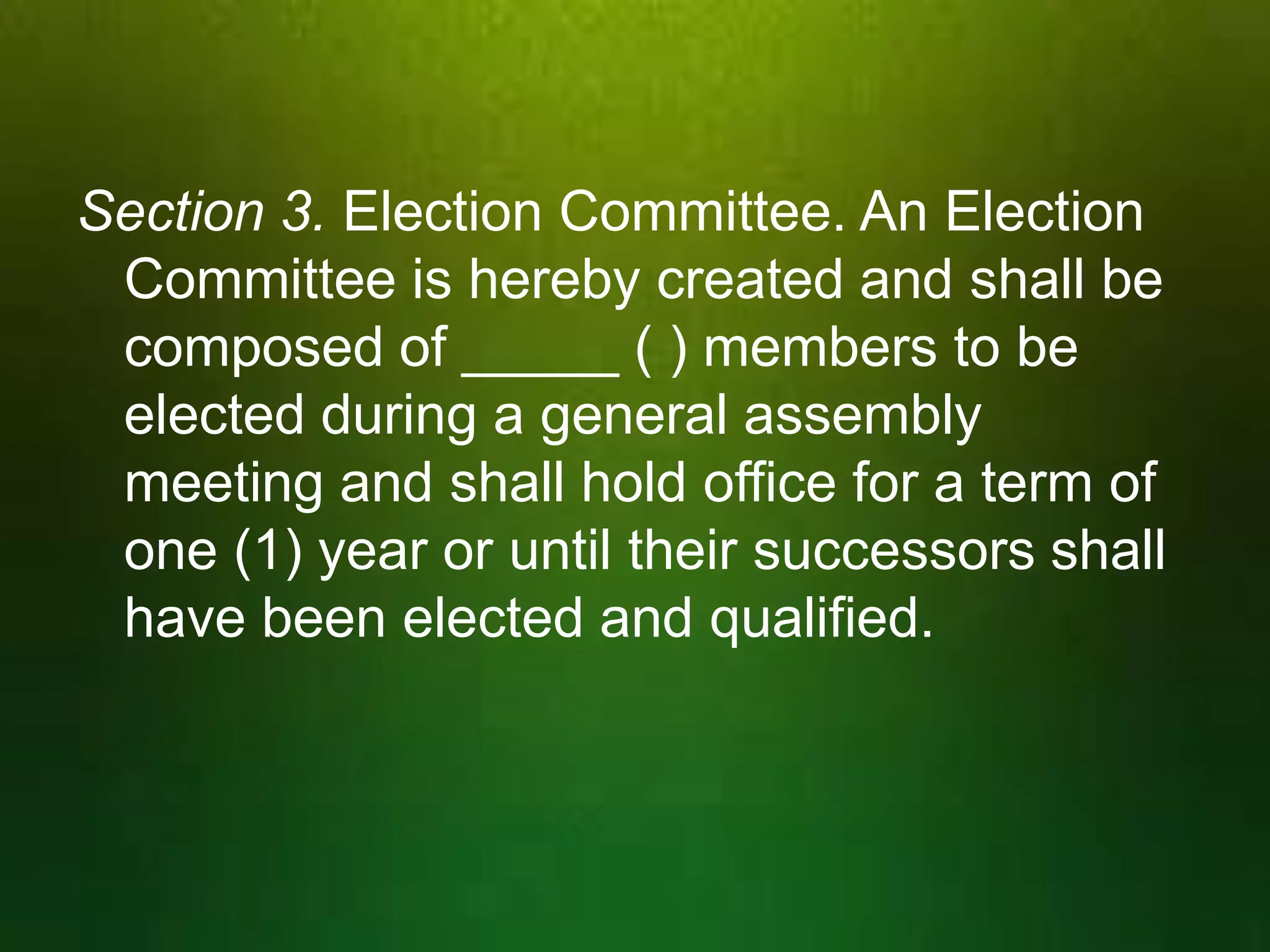 Section 3. Election Committee. An Election
Committee is hereby created and shall be
composed of _____ ( ) members to be
elected during a general assembly
meeting and shall hold office for a term of
one (1) year or until their successors shall
have been elected and qualified.

 