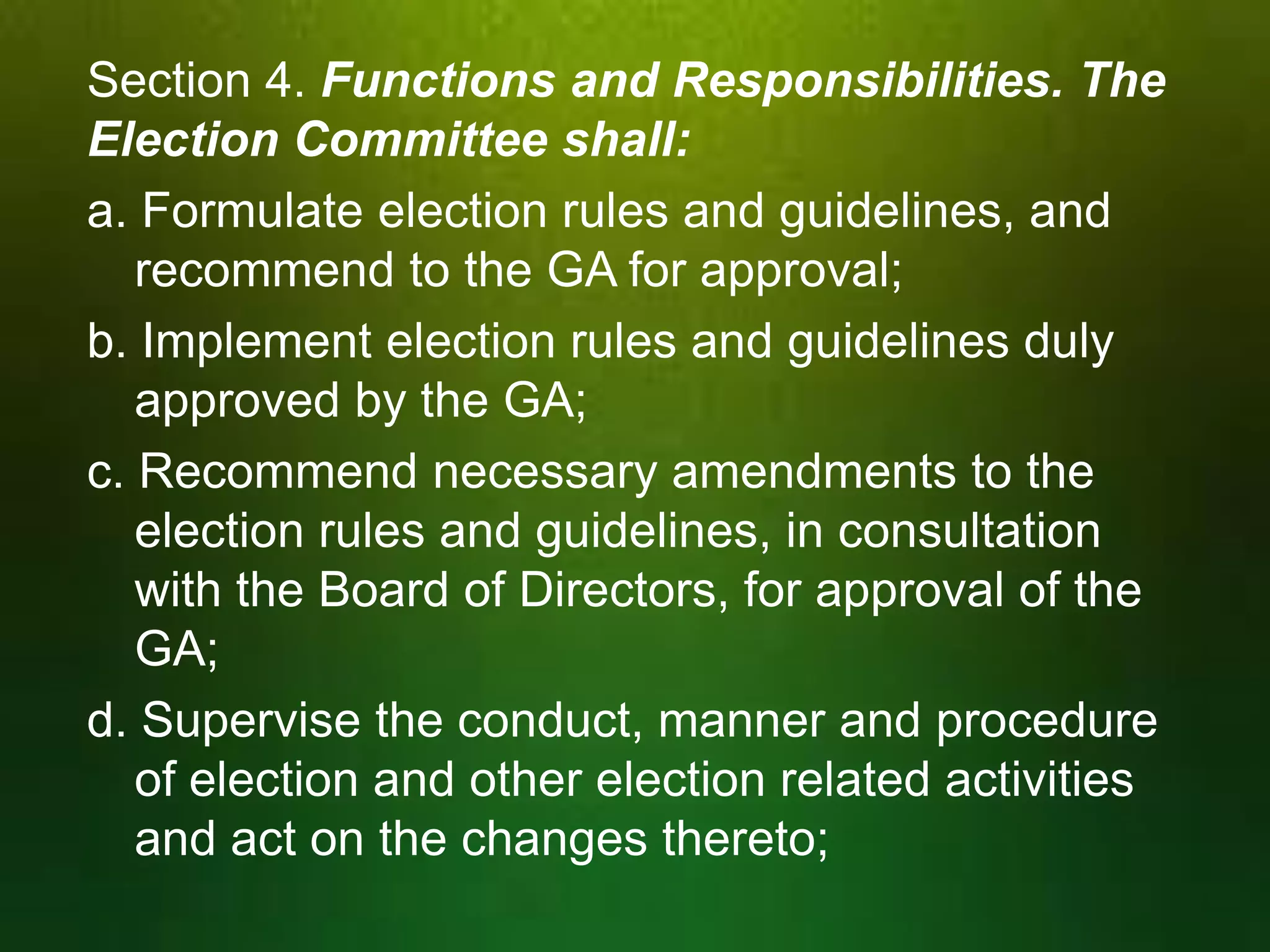 Section 4. Functions and Responsibilities. The
Election Committee shall:
a. Formulate election rules and guidelines, and
recommend to the GA for approval;
b. Implement election rules and guidelines duly
approved by the GA;
c. Recommend necessary amendments to the
election rules and guidelines, in consultation
with the Board of Directors, for approval of the
GA;
d. Supervise the conduct, manner and procedure
of election and other election related activities
and act on the changes thereto;

 
