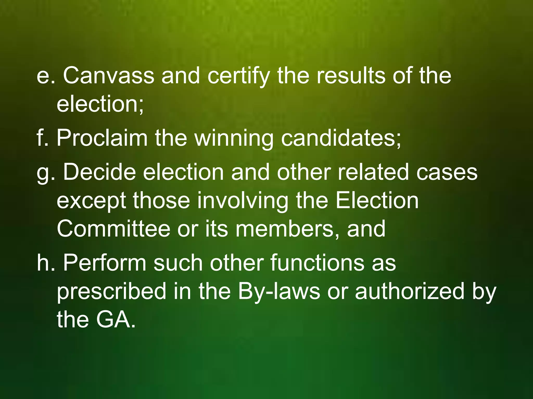 e. Canvass and certify the results of the
election;
f. Proclaim the winning candidates;
g. Decide election and other related cases
except those involving the Election
Committee or its members, and
h. Perform such other functions as
prescribed in the By-laws or authorized by
the GA.

 