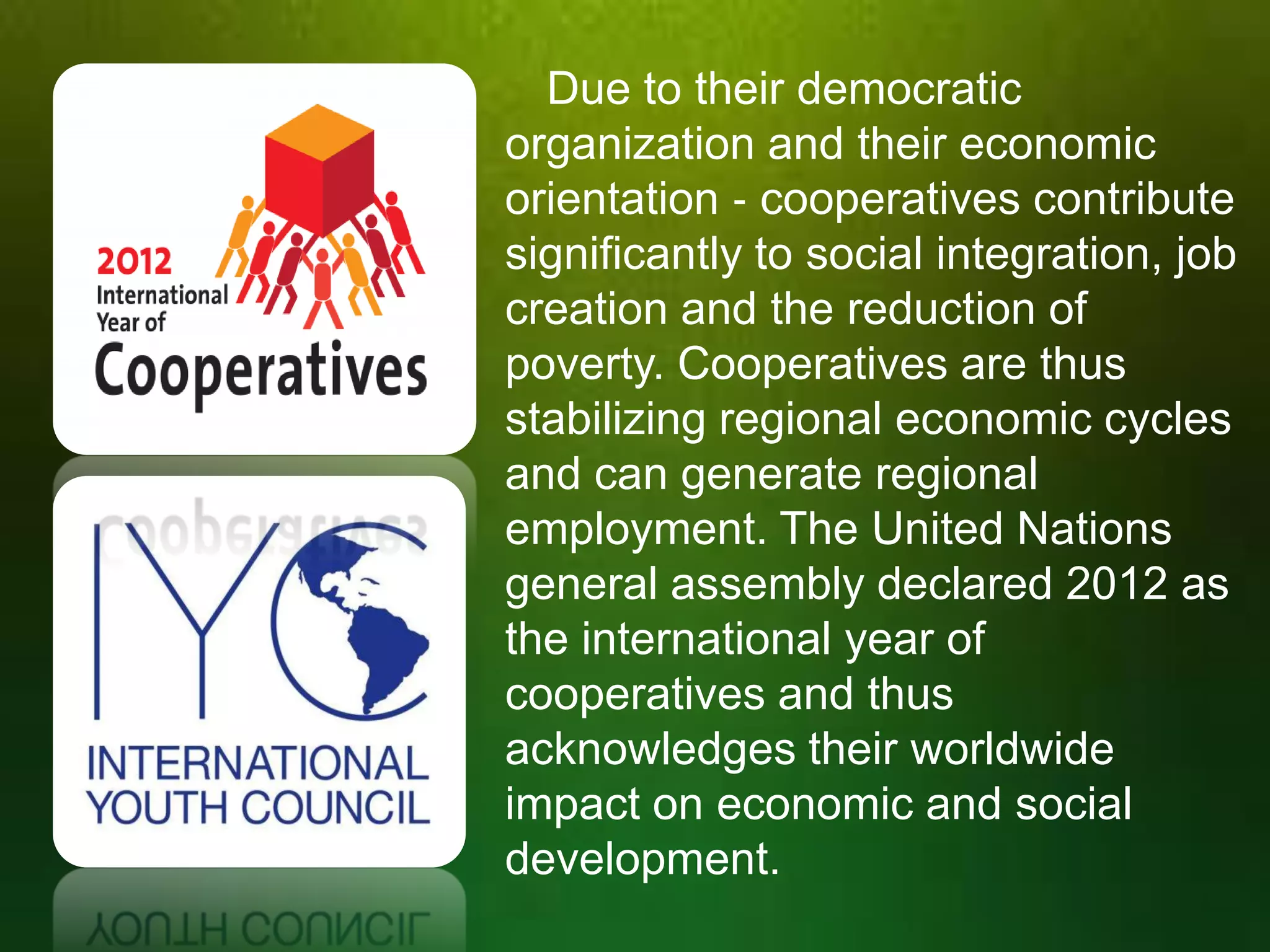 Due to their democratic
organization and their economic
orientation ‐ cooperatives contribute
significantly to social integration, job
creation and the reduction of
poverty. Cooperatives are thus
stabilizing regional economic cycles
and can generate regional
employment. The United Nations
general assembly declared 2012 as
the international year of
cooperatives and thus
acknowledges their worldwide
impact on economic and social
development.

 