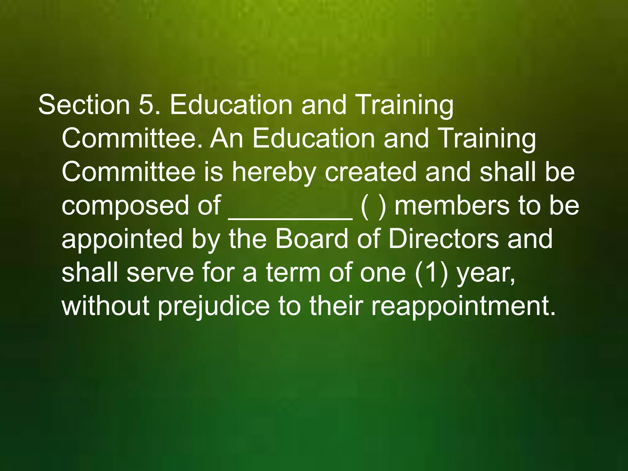 Section 5. Education and Training
Committee. An Education and Training
Committee is hereby created and shall be
composed of ________ ( ) members to be
appointed by the Board of Directors and
shall serve for a term of one (1) year,
without prejudice to their reappointment.

 